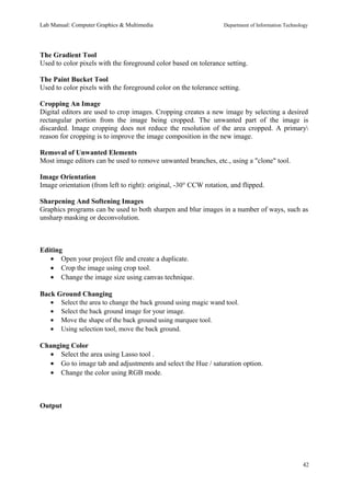 Lab Manual: Computer Graphics & Multimedia Department of Information Technology 
The Gradient Tool 
Used to color pixels with the foreground color based on tolerance setting. 
The Paint Bucket Tool 
Used to color pixels with the foreground color on the tolerance setting. 
Cropping An Image 
Digital editors are used to crop images. Cropping creates a new image by selecting a desired 
rectangular portion from the image being cropped. The unwanted part of the image is 
discarded. Image cropping does not reduce the resolution of the area cropped. A primary 
reason for cropping is to improve the image composition in the new image. 
Removal of Unwanted Elements 
Most image editors can be used to remove unwanted branches, etc., using a "clone" tool. 
Image Orientation 
Image orientation (from left to right): original, -30° CCW rotation, and flipped. 
Sharpening And Softening Images 
Graphics programs can be used to both sharpen and blur images in a number of ways, such as 
unsharp masking or deconvolution. 
Editing 
· Open your project file and create a duplicate. 
· Crop the image using crop tool. 
· Change the image size using canvas technique. 
Back Ground Changing 
· Select the area to change the back ground using magic wand tool. 
· Select the back ground image for your image. 
· Move the shape of the back ground using marquee tool. 
· Using selection tool, move the back ground. 
Changing Color 
· Select the area using Lasso tool . 
· Go to image tab and adjustments and select the Hue / saturation option. 
· Change the color using RGB mode. 
Output 
42 
 