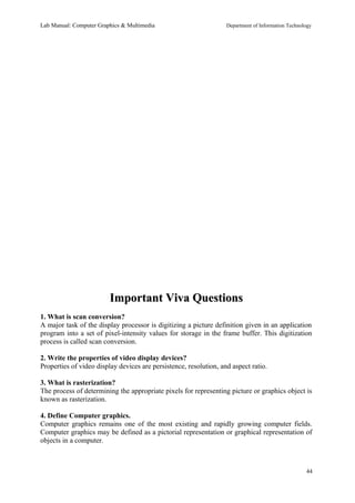 Lab Manual: Computer Graphics & Multimedia Department of Information Technology 
IImmppoorrttaanntt VViivvaa QQuueessttiioonnss 
1. What is scan conversion? 
A major task of the display processor is digitizing a picture definition given in an application 
program into a set of pixel-intensity values for storage in the frame buffer. This digitization 
process is called scan conversion. 
2. Write the properties of video display devices? 
Properties of video display devices are persistence, resolution, and aspect ratio. 
3. What is rasterization? 
The process of determining the appropriate pixels for representing picture or graphics object is 
known as rasterization. 
4. Define Computer graphics. 
Computer graphics remains one of the most existing and rapidly growing computer fields. 
Computer graphics may be defined as a pictorial representation or graphical representation of 
objects in a computer. 
44 
 