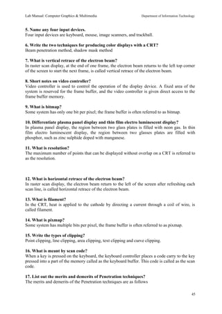 Lab Manual: Computer Graphics & Multimedia Department of Information Technology 
5. Name any four input devices. 
Four input devices are keyboard, mouse, image scanners, and trackball. 
6. Write the two techniques for producing color displays with a CRT? 
Beam penetration method, shadow mask method 
7. What is vertical retrace of the electron beam? 
In raster scan display, at the end of one frame, the electron beam returns to the left top corner 
of the screen to start the next frame, is called vertical retrace of the electron beam. 
8. Short notes on video controller? 
Video controller is used to control the operation of the display device. A fixed area of the 
system is reserved for the frame buffer, and the video controller is given direct access to the 
frame buffer memory. 
9. What is bitmap? 
Some system has only one bit per pixel; the frame buffer is often referred to as bitmap. 
10. Differentiate plasma panel display and thin film electro luminescent display? 
In plasma panel display, the region between two glass plates is filled with neon gas. In thin 
film electro luminescent display, the region between two glasses plates are filled with 
phosphor, such as zinc sulphide doped with manganese. 
11. What is resolution? 
The maximum number of points that can be displayed without overlap on a CRT is referred to 
as the resolution. 
12. What is horizontal retrace of the electron beam? 
In raster scan display, the electron beam return to the left of the screen after refreshing each 
scan line, is called horizontal retrace of the electron beam. 
13. What is filament? 
In the CRT, heat is applied to the cathode by directing a current through a coil of wire, is 
called filament. 
14. What is pixmap? 
Some system has multiple bits per pixel, the frame buffer is often referred to as pixmap. 
15. Write the types of clipping? 
Point clipping, line clipping, area clipping, text clipping and curve clipping. 
16. What is meant by scan code? 
When a key is pressed on the keyboard, the keyboard controller places a code carry to the key 
pressed into a part of the memory called as the keyboard buffer. This code is called as the scan 
code. 
17. List out the merits and demerits of Penetration techniques? 
The merits and demerits of the Penetration techniques are as follows 
45 
 