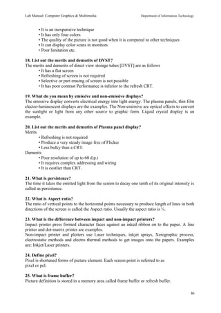 Lab Manual: Computer Graphics & Multimedia Department of Information Technology 
• It is an inexpensive technique 
• It has only four colors 
• The quality of the picture is not good when it is compared to other techniques 
• It can display color scans in monitors 
• Poor limitation etc. 
18. List out the merits and demerits of DVST? 
The merits and demerits of direct view storage tubes [DVST] are as follows 
• It has a flat screen 
• Refreshing of screen is not required 
• Selective or part erasing of screen is not possible 
• It has poor contrast Performance is inferior to the refresh CRT. 
19. What do you mean by emissive and non-emissive displays? 
The emissive display converts electrical energy into light energy. The plasma panels, thin film 
electro-luminescent displays are the examples. The Non-emissive are optical effects to convert 
the sunlight or light from any other source to graphic form. Liquid crystal display is an 
example. 
20. List out the merits and demerits of Plasma panel display? 
Merits 
• Refreshing is not required 
• Produce a very steady image free of Flicker 
• Less bulky than a CRT. 
Demerits 
• Poor resolution of up to 60 d.p.i 
• It requires complex addressing and wiring 
• It is costlier than CRT. 
21. What is persistence? 
The time it takes the emitted light from the screen to decay one tenth of its original intensity is 
called as persistence. 
22. What is Aspect ratio? 
The ratio of vertical points to the horizontal points necessary to produce length of lines in both 
directions of the screen is called the Aspect ratio. Usually the aspect ratio is ¾. 
23. What is the difference between impact and non-impact printers? 
Impact printer press formed character faces against an inked ribbon on to the paper. A line 
printer and dot-matrix printer are examples. 
Non-impact printer and plotters use Laser techniques, inkjet sprays, Xerographic process, 
electrostatic methods and electro thermal methods to get images onto the papers. Examples 
are: Inkjet/Laser printers. 
24. Define pixel? 
Pixel is shortened forms of picture element. Each screen point is referred to as 
pixel or pel. 
25. What is frame buffer? 
Picture definition is stored in a memory area called frame buffer or refresh buffer. 
46 
 