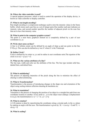 Lab Manual: Computer Graphics & Multimedia Department of Information Technology 
26. Where the video controller is used? 
A special purpose processor, which is used to control the operation of the display device, is 
known as video controller or display controller. 
27. What is run length encoding? 
Run length encoding is a compression technique used to store the intensity values in the frame 
buffer, which stores each scan line as a set of integer pairs.One number each pair indicates an 
intensity value, and second number specifies the number of adjacent pixels on the scan line 
that are to have that intensity value. 
28. What is point in the computer graphics system? 
The point is a most basic graphical element & is completely defined by a pair of user 
coordinates (x, y). 
29. Write short notes on lines? 
A line is of infinite extent can be defined by an angle of slope q and one point on the line 
P=P(x,y). This can also be defined as y=mx+C where C is the Yintercept. 
30. Define Circle? 
Circle is defined by its center xc, yc and its radius in user coordinate units.The equation of the 
circle is (x-xc) + (y-yc) = r2. 
31. What are the various attributes of a line? 
The line type, width and color are the attributes of the line. The line type include solid line, 
dashed lines, and dotted lines. 
32. What is antialiasing? 
The process of adjusting intensities of the pixels along the line to minimize the effect of 
aliasing is called antialiasing. 
33. What is Transformation? 
Transformation is the process of introducing changes in the shape size and orientation of the 
object using scaling rotation reflection shearing & translation etc. 
34. What is translation? 
Translation is the process of changing the position of an object in a straight-line path from one 
coordinate location to another. Every point (x , y) in the object must undergo a displacement 
to (x|,y|). the transformation is: x| = x + tx ; y| = y+ty 
35. What is rotation? 
A 2-D rotation is done by repositioning the coordinates along a circular path, in the x-y plane 
by making an angle with the axes. The transformation is given by: X| = r cos (q + f) and Y| = r 
sin (q + f). 
36. What is scaling? 
47 
 