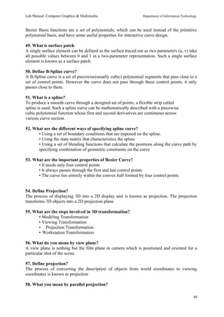 Lab Manual: Computer Graphics & Multimedia Department of Information Technology 
Bezier Basis functions are a set of polynomials, which can be used instead of the primitive 
polynomial basis, and have some useful properties for interactive curve design. 
49. What is surface patch 
A single surface element can be defined as the surface traced out as two parameters (u, v) take 
all possible values between 0 and 1 in a two-parameter representation. Such a single surface 
element is known as a surface patch. 
50. Define B-Spline curve? 
A B-Spline curve is a set of piecewise(usually cubic) polynomial segments that pass close to a 
set of control points. However the curve does not pass through these control points, it only 
passes close to them. 
51. What is a spline? 
To produce a smooth curve through a designed set of points, a flexible strip called 
spline is used. Such a spline curve can be mathematically described with a piecewise 
cubic polynomial function whose first and second derivatives are continuous across 
various curve section. 
52. What are the different ways of specifying spline curve? 
• Using a set of boundary conditions that are imposed on the spline. 
• Using the state matrix that characteristics the spline 
• Using a set of blending functions that calculate the positions along the curve path by 
specifying combination of geometric constraints on the curve 
53. What are the important properties of Bezier Curve? 
• It needs only four control points 
• It always passes through the first and last control points 
• The curve lies entirely within the convex half formed by four control points. 
54. Define Projection? 
The process of displaying 3D into a 2D display unit is known as projection. The projection 
transforms 3D objects into a 2D projection plane 
55. What are the steps involved in 3D transformation? 
• Modeling Transformation 
• Viewing Transformation 
• Projection Transformation 
• Workstation Transformation 
56. What do you mean by view plane? 
A view plane is nothing but the film plane in camera which is positioned and oriented for a 
particular shot of the scene. 
57. Define projection? 
The process of converting the description of objects from world coordinates to viewing 
coordinates is known as projection 
58. What you mean by parallel projection? 
49 
 