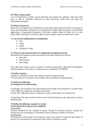 Lab Manual: Computer Graphics & Multimedia Department of Information Technology 
69. What is hypermedia? 
A set of documents in which a given document can contain text, graphics video and audio 
clips as well as embedded references to other documents world wide web pages are 
hypermedia documents. 
70. What is hypertext? 
Hyper text is an application of indexing text to provide a rapid search of specific text strings in 
one or more documents. Hypertext is an integral part of hypermedia documents. In multimedia 
applications, a hypermedia documents is the basic complex object of which text is a sub-object. 
Other sub-objects in the basic object include images, sound, and full-motion video. 
71. List out the building blocks of multimedia. 
· Text 
· Image 
· Sound 
· Animation, Video 
72. What are the main functions of a multimedia development system? 
Multimedia development system must perform main three functions as follows: 
· Input data 
· Development 
· Data output 
Data input from sources such as cameras or musical instruments, application development, 
and data output to some delivery medium such as a videodisk or CD-ROM. 
73. Define Typeface 
Typeface is measured in point sizes, where one point is approximately 
1/72 of an inch. It is a measure of the height of the metal blocks containing letters. 
74. Define the following: 
(i) X-height (ii) Set (iii) Kerning 
(i.)X-height: The X-height is the measurement of the height of the character X, in other words 
of the middle bit without any ascender or descender. 
(ii) Set: The width of the letters is called the set and is fixed relative to the point-size. 
(iii) Kerning: The spaces between letters in one world (tracking) can be adjusted in a process 
called kerning. 
75. Define the following respective to sound: 
(i) Waveform (ii) Frequency (iii) Amplitude 
i) Waveform 
Sound is produced by the vibration of matter. During the vibration pressure variation are 
created in the air surrounding it. The pattern of the oscillation is called a waveform. 
(ii) Frequency 
The frequency of the sound is the reciprocal value of the period. It represents the number of 
period s in a second and it is measured in Hertz (Hz) or cycles per second. 
51 
 