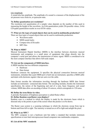 Lab Manual: Computer Graphics & Multimedia Department of Information Technology 
(iii) Amplitude 
A sound also has amplitude. The amplitude of a sound is a measure of the displacement of the 
air pressure wave from its, or quiescent state. 
76. Define quantization (or) resolution? 
The resolution (or) quantization of a sample value depends on the number of bits used in 
measuring the height of the waveform. An 8-bit quantization yields 256 possible values, 16-bit 
CD-qudra quantization results in over 65536 values. 
77. What are the types of sound objects that can be used in multimedia production? 
There are four types of sound objects that can be used in multimedia production: 
· Waveform audio 
· MIDI sound tracks 
· Compact disc (CD) audio 
· MP3 files 
78. What is MIDI? 
Musical Instrument Digital Interface (MIDI) is the interface between electronic musical 
instruments and computers is a small piece of equipment that plugs directly into the 
computer’s serial port and allows the transmission of music signal. MIDI is considered to be 
the most compact interface that allows full-scale output. 
79. List out the components of MIDI interface. 
A MIDI interface has two different components: 
· Hardware 
· Data format 
Hardware connects the equipment. It specifies the physical connection between musical 
instruments, stimulate that a port MIDI port is built into an instrument, specifies a MIDI cable 
and deals with electronic signals t that are sent over the cable. 
Data format encodes the information traveling through the hardware MIDI data format 
includes an instrument –connected data format. The encoding includes, besides the instrument 
specification, the notion of the beginning and end of a note, basic frequency and sound 
volume; MIDI data allow an encoding of about 10 octaves, which corresponds to 128 notes. 
80. Define the term flicker in video. 
A periodic fluctuation of brightness perception is called flicker effect. 
81. Define Random scan/Raster scan displays? 
Random scan is a method in which the display is made by the electronic beam which is 
directed only to the points or part of the screen where the picture is to be drawn. 
The Raster scan system is a scanning technique in which the electrons sweep from top to 
bottom and from left to right. The intensity is turned on or off to light and unlight the pixel. 
82. What is an MPC? 
The MPC computer is not a hardware unit but rather a standard that includes minimum 
specifications to turn Intel microprocessor-based computers into multimedia computers. 
83. List all the MPC standards 
52 
 