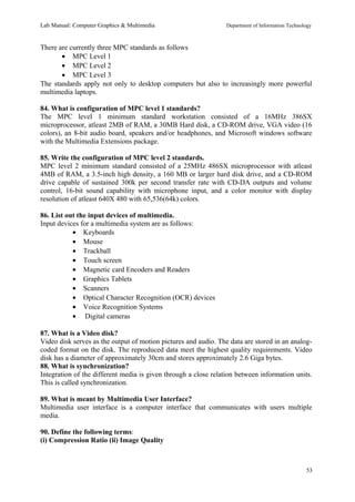 Lab Manual: Computer Graphics & Multimedia Department of Information Technology 
There are currently three MPC standards as follows 
· MPC Level 1 
· MPC Level 2 
· MPC Level 3 
The standards apply not only to desktop computers but also to increasingly more powerful 
multimedia laptops. 
84. What is configuration of MPC level 1 standards? 
The MPC level 1 minimum standard workstation consisted of a 16MHz 386SX 
microprocessor, atleast 2MB of RAM, a 30MB Hard disk, a CD-ROM drive, VGA video (16 
colors), an 8-bit audio board, speakers and/or headphones, and Microsoft windows software 
with the Multimedia Extensions package. 
85. Write the configuration of MPC level 2 standards. 
MPC level 2 minimum standard consisted of a 25MHz 486SX microprocessor with atleast 
4MB of RAM, a 3.5-inch high density, a 160 MB or larger hard disk drive, and a CD-ROM 
drive capable of sustained 300k per second transfer rate with CD-DA outputs and volume 
control, 16-bit sound capability with microphone input, and a color monitor with display 
resolution of atleast 640X 480 with 65,536(64k) colors. 
86. List out the input devices of multimedia. 
Input devices for a multimedia system are as follows: 
· Keyboards 
· Mouse 
· Trackball 
· Touch screen 
· Magnetic card Encoders and Readers 
· Graphics Tablets 
· Scanners 
· Optical Character Recognition (OCR) devices 
· Voice Recognition Systems 
· Digital cameras 
87. What is a Video disk? 
Video disk serves as the output of motion pictures and audio. The data are stored in an analog-coded 
format on the disk. The reproduced data meet the highest quality requirements. Video 
disk has a diameter of approximately 30cm and stores approximately 2.6 Giga bytes. 
88. What is synchronization? 
Integration of the different media is given through a close relation between information units. 
This is called synchronization. 
89. What is meant by Multimedia User Interface? 
Multimedia user interface is a computer interface that communicates with users multiple 
media. 
90. Define the following terms: 
(i) Compression Ratio (ii) Image Quality 
53 
 
