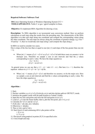 Lab Manual: Computer Graphics & Multimedia Department of Information Technology 
Required Software/ Software Tool 
OS:Linux Operating System or Windows Operating System C/C++ 
TOOLS/APPARATUS: Turbo C or gcc / gprof compiler in linux. 
Objective:-To implement DDA Algorithm for drawing a Line. 
Description: To DDA algorithm is an incremental scan conversion method. Here we perform 
calculations at each step using the results from the preceding step. The characteristic of the DDA 
algorithm is to take unit steps along one coordinate and compute the corresponding values along 
the other coordinate. The unit steps are always along the coordinate of greatest change, e.g. if dx = 
10 and dy = 5, then we would take unit steps along x and compute the steps along y. 
In DDA we need to consider two cases; 
One is slope of the line less than or equal to one (|m| ≤1) and slope of the line greater than one (m| 
> 1). 
· When |m| ≤ 1 means y2-y1 = x2-x1 or y2-y1 <x2-x1.In both these cases we assume x to be 
themajor axis. Therefore we sample x axis at unit intervals and find the y values 
corresponding to each x value. We have the slope equation as 
Δ y = m Δ x 
y2-y1 = m (x2-x1) 
In general terms we can say that y i+1 - yi = m(x i+1 - xi ). But here Δ x = 1; therefore the 
equation reduces to y i+1= yi + m = yi + dy/dx. 
· When | m| > 1 means y2-y1> x2-x1 and therefore we assume y to be the major axis. Here 
we sample y axis at unit intervals and find the x values corresponding to each y value. We 
have the slope equation as 
Δ y = m Δ x 
y2-y1 = m (x2-x1) 
Algorithm : 
1. Start. 
2. Declare variables x,y,x1,y1,x2,y2,k,dx,dy,s,xi,yi and also declare gdriver=DETECT, mode. 
3. Initialize the graphic mode with the path location in TurboC3 folder. 
4. Input the two line end-points and store the left end-points in (x1,y1). 
5. Load (x1, y1) into the frame buffer; that is, plot the first point. put x=x1,y=y1. 
6. Calculate dx=x2-x1 and dy=y2-y1. 
7. If abs (dx) > abs (dy), do s=abs(dx). 
8. Otherwise s= abs(dy). 
9. Then xi=dx/s and yi=dy/s. 
10. Start from k=0 and continuing till k<s,the points will be 
i. X=x+xi. 
ii. Y=y+yi. 
11. Plot pixels using putpixel at points (X,Y) in specified color. 
12. Close Graph and stop. 
7 
 