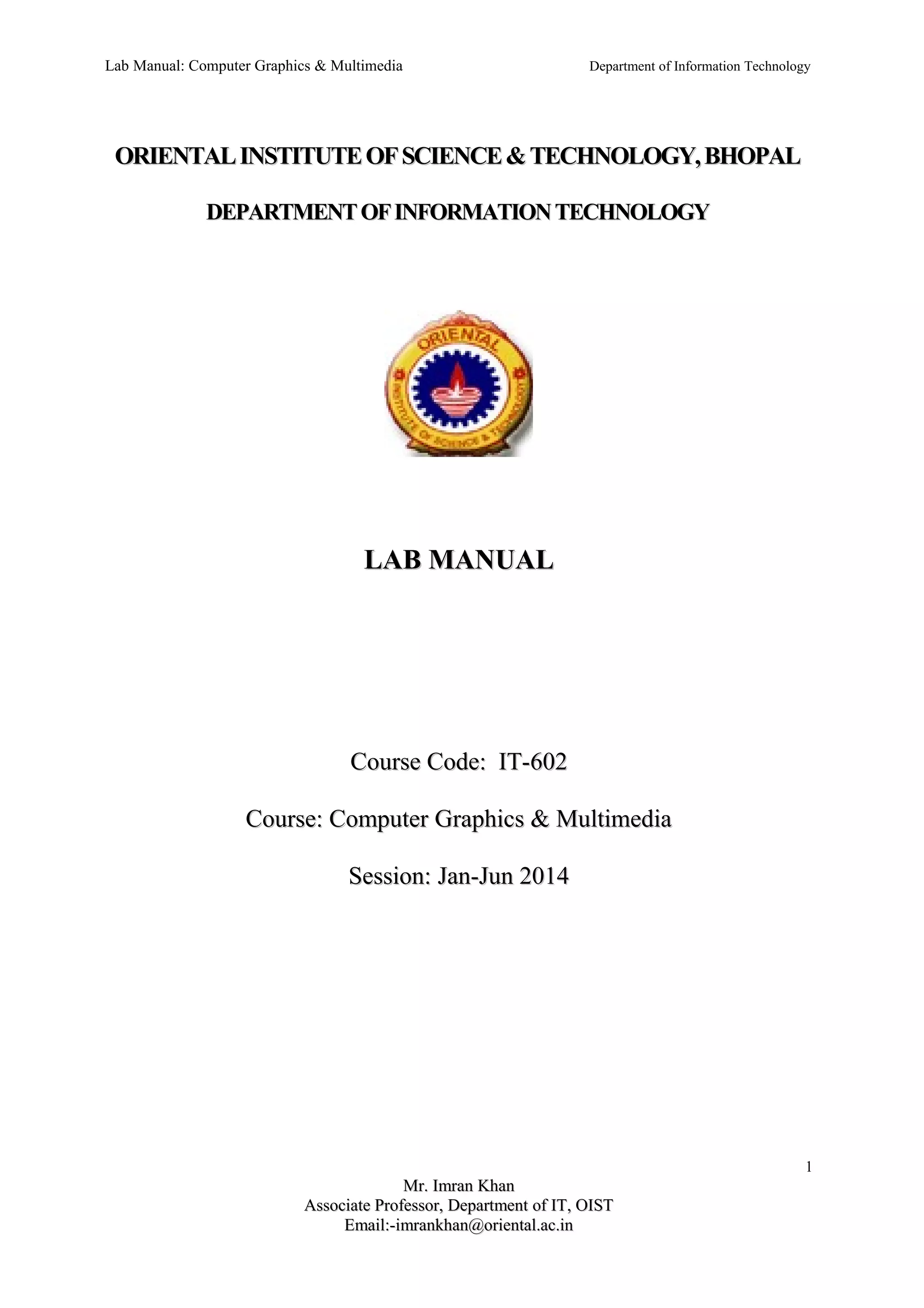 Lab Manual: Computer Graphics & Multimedia Department of Information Technology 
ORIENTAL INSTITUTE OF SCIENCE & TTEECCHHNNOOLLOOGGYY,, BBHHOOPPAALL 
DDEEPPAARRTTMMEENNTT OOFF IINNFFOORRMMAATTIIOONN TTEECCHHNNOOLLOOGGYY 
LLAABB MMAANNUUAALL 
CCoouurrssee CCooddee:: IITT--660022 
CCoouurrssee:: CCoommppuutteerr GGrraapphhiiccss && MMuullttiimmeeddiiaa 
SSeessssiioonn:: JJaann--JJuunn 22001144 
1 
MMrr.. IImmrraann KKhhaann 
AAssssoocciiaattee PPrrooffeessssoorr,, DDeeppaarrttmmeenntt ooff IITT,, OOIISSTT 
EEmmaaiill::--iimmrraannkkhhaann@@oorriieennttaall..aacc..iinn 
 
