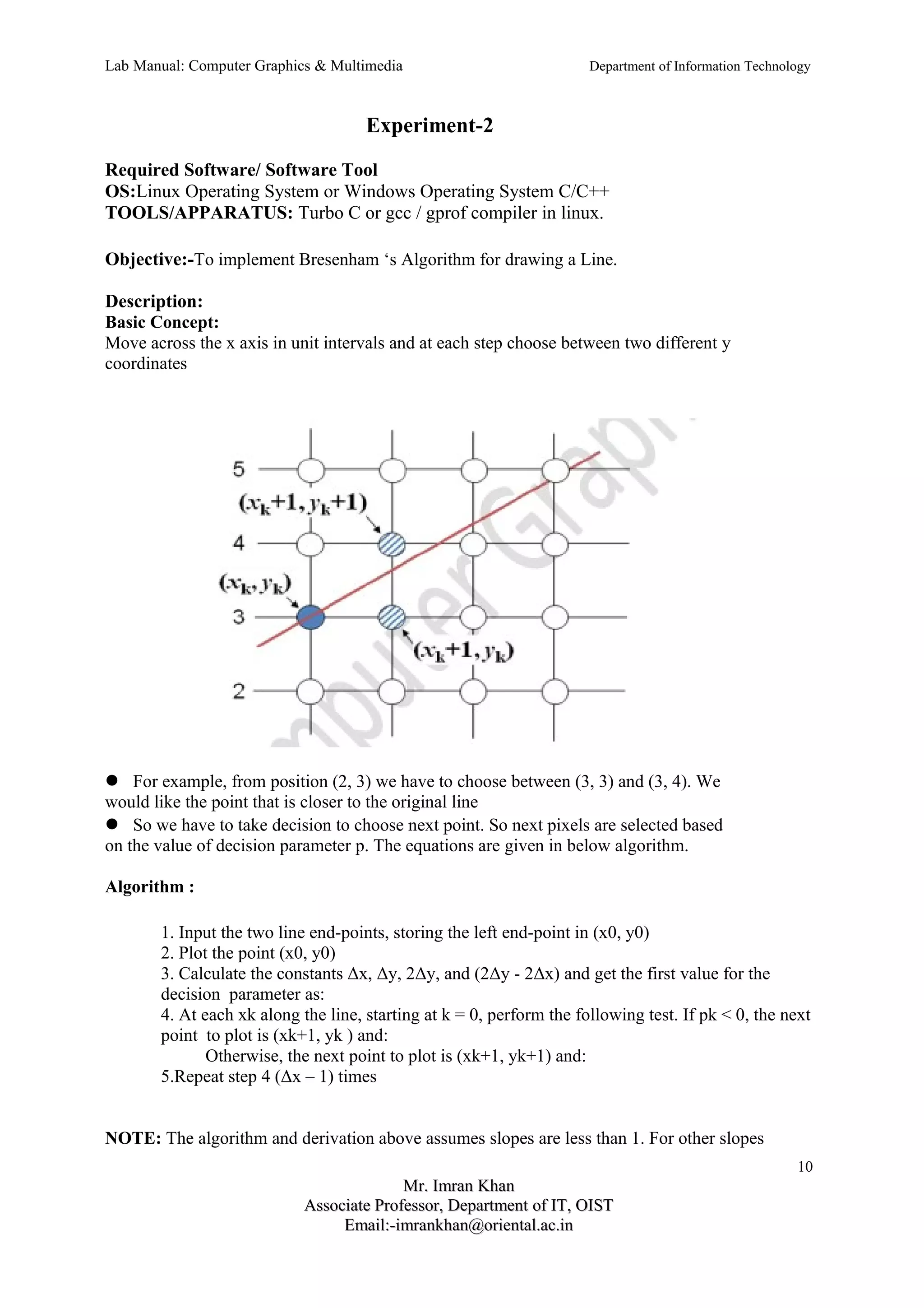 Lab Manual: Computer Graphics & Multimedia Department of Information Technology 
Experiment-2 
Required Software/ Software Tool 
OS:Linux Operating System or Windows Operating System C/C++ 
TOOLS/APPARATUS: Turbo C or gcc / gprof compiler in linux. 
Objective:-To implement Bresenham ‘s Algorithm for drawing a Line. 
Description: 
Basic Concept: 
Move across the x axis in unit intervals and at each step choose between two different y 
coordinates 
For example, from position (2, 3) we have to choose between (3, 3) and (3, 4). We 
would like the point that is closer to the original line 
So we have to take decision to choose next point. So next pixels are selected based 
on the value of decision parameter p. The equations are given in below algorithm. 
Algorithm : 
1. Input the two line end-points, storing the left end-point in (x0, y0) 
2. Plot the point (x0, y0) 
3. Calculate the constants Δx, Δy, 2Δy, and (2Δy - 2Δx) and get the first value for the 
decision parameter as: 
4. At each xk along the line, starting at k = 0, perform the following test. If pk < 0, the next 
point to plot is (xk+1, yk ) and: 
Otherwise, the next point to plot is (xk+1, yk+1) and: 
5.Repeat step 4 (Δx – 1) times 
NOTE: The algorithm and derivation above assumes slopes are less than 1. For other slopes 
10 
MMrr.. IImmrraann KKhhaann 
AAssssoocciiaattee PPrrooffeessssoorr,, DDeeppaarrttmmeenntt ooff IITT,, OOIISSTT 
EEmmaaiill::--iimmrraannkkhhaann@@oorriieennttaall..aacc..iinn 
 