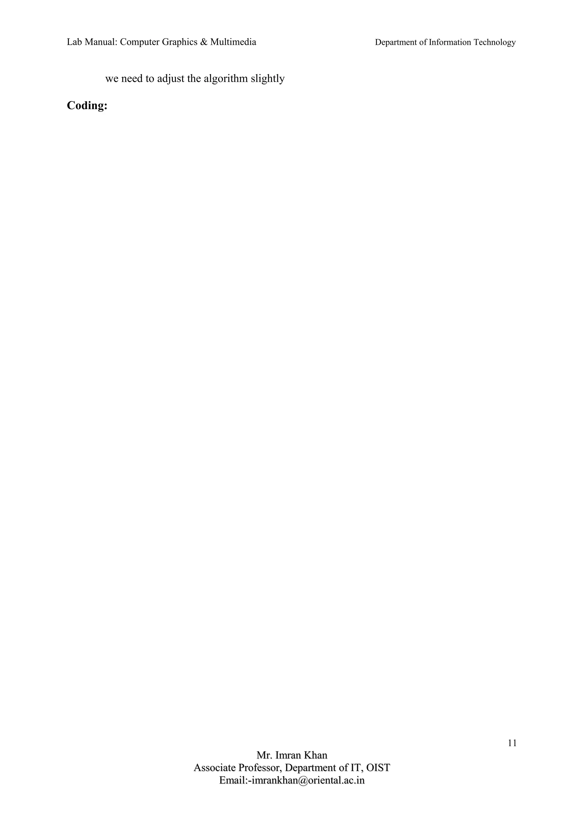 Lab Manual: Computer Graphics & Multimedia Department of Information Technology 
we need to adjust the algorithm slightly 
Coding: 
11 
MMrr.. IImmrraann KKhhaann 
AAssssoocciiaattee PPrrooffeessssoorr,, DDeeppaarrttmmeenntt ooff IITT,, OOIISSTT 
EEmmaaiill::--iimmrraannkkhhaann@@oorriieennttaall..aacc..iinn 
 