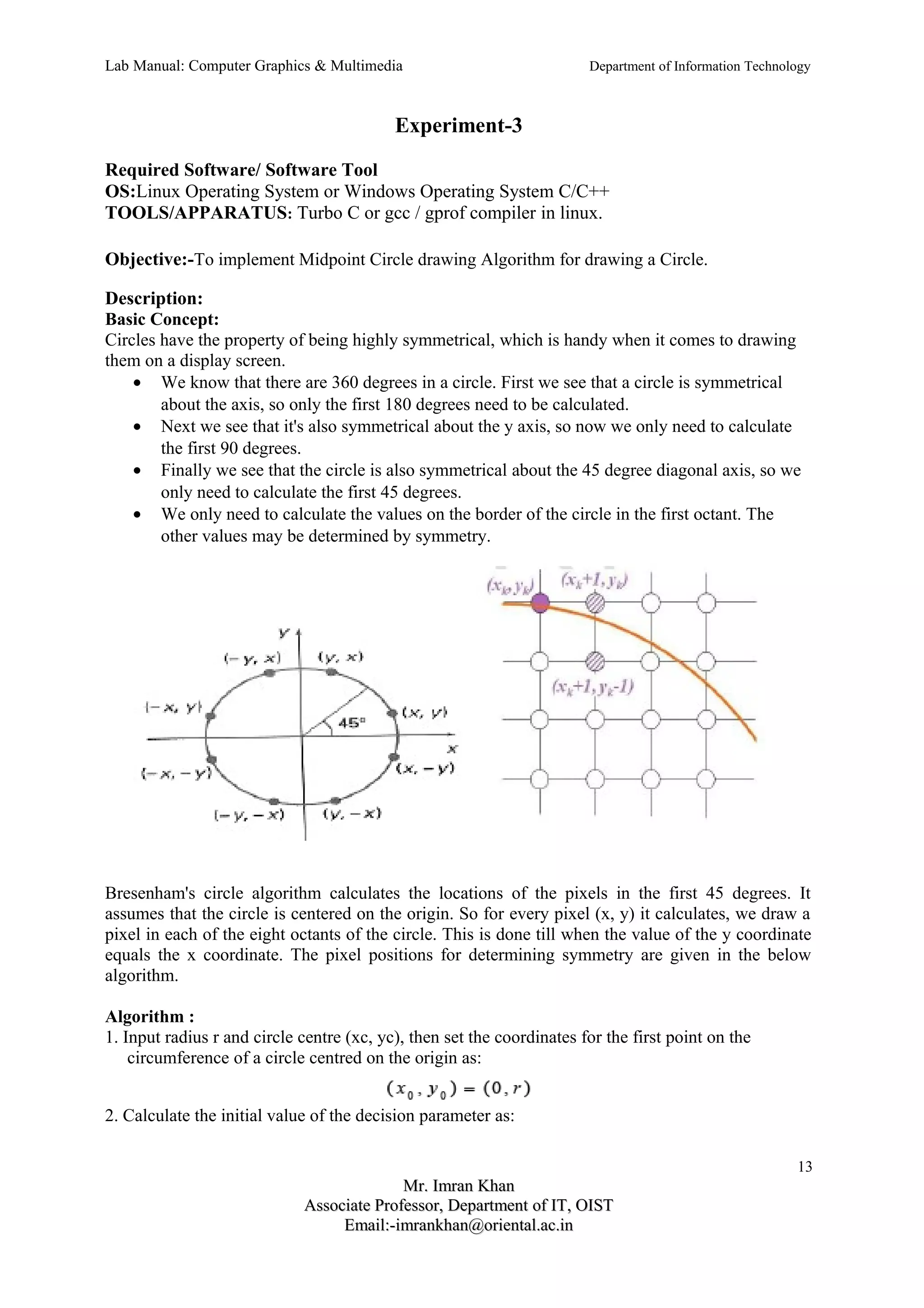 Lab Manual: Computer Graphics & Multimedia Department of Information Technology 
Experiment-3 
Required Software/ Software Tool 
OS:Linux Operating System or Windows Operating System C/C++ 
TOOLS/APPARATUS: Turbo C or gcc / gprof compiler in linux. 
Objective:-To implement Midpoint Circle drawing Algorithm for drawing a Circle. 
Description: 
Basic Concept: 
Circles have the property of being highly symmetrical, which is handy when it comes to drawing 
them on a display screen. 
· We know that there are 360 degrees in a circle. First we see that a circle is symmetrical 
about the axis, so only the first 180 degrees need to be calculated. 
· Next we see that it's also symmetrical about the y axis, so now we only need to calculate 
the first 90 degrees. 
· Finally we see that the circle is also symmetrical about the 45 degree diagonal axis, so we 
only need to calculate the first 45 degrees. 
· We only need to calculate the values on the border of the circle in the first octant. The 
other values may be determined by symmetry. 
Bresenham's circle algorithm calculates the locations of the pixels in the first 45 degrees. It 
assumes that the circle is centered on the origin. So for every pixel (x, y) it calculates, we draw a 
pixel in each of the eight octants of the circle. This is done till when the value of the y coordinate 
equals the x coordinate. The pixel positions for determining symmetry are given in the below 
algorithm. 
Algorithm : 
1. Input radius r and circle centre (xc, yc), then set the coordinates for the first point on the 
circumference of a circle centred on the origin as: 
2. Calculate the initial value of the decision parameter as: 
13 
MMrr.. IImmrraann KKhhaann 
AAssssoocciiaattee PPrrooffeessssoorr,, DDeeppaarrttmmeenntt ooff IITT,, OOIISSTT 
EEmmaaiill::--iimmrraannkkhhaann@@oorriieennttaall..aacc..iinn 
 