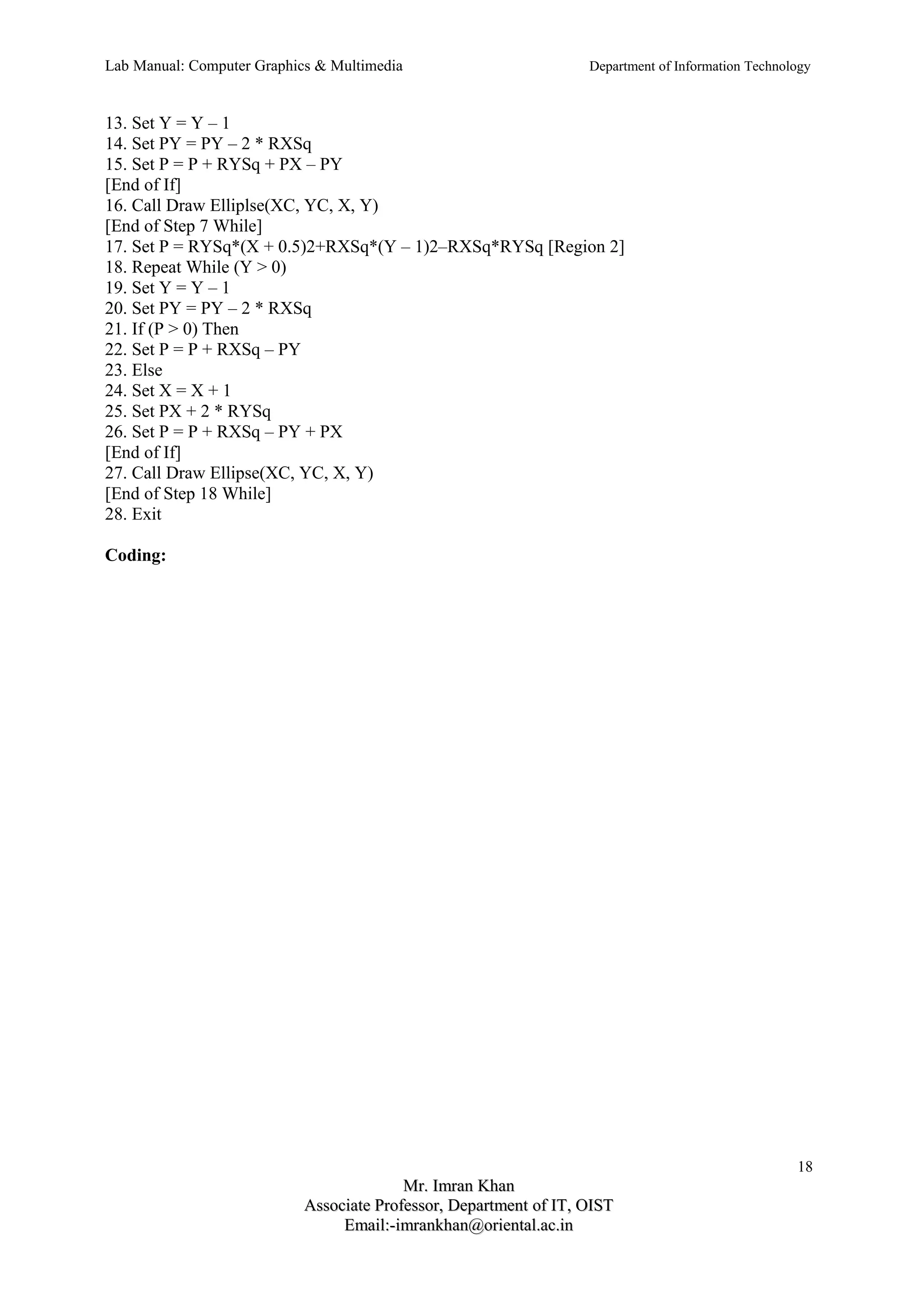 Lab Manual: Computer Graphics & Multimedia Department of Information Technology 
13. Set Y = Y – 1 
14. Set PY = PY – 2 * RXSq 
15. Set P = P + RYSq + PX – PY 
[End of If] 
16. Call Draw Elliplse(XC, YC, X, Y) 
[End of Step 7 While] 
17. Set P = RYSq*(X + 0.5)2+RXSq*(Y – 1)2–RXSq*RYSq [Region 2] 
18. Repeat While (Y > 0) 
19. Set Y = Y – 1 
20. Set PY = PY – 2 * RXSq 
21. If (P > 0) Then 
22. Set P = P + RXSq – PY 
23. Else 
24. Set X = X + 1 
25. Set PX + 2 * RYSq 
26. Set P = P + RXSq – PY + PX 
[End of If] 
27. Call Draw Ellipse(XC, YC, X, Y) 
[End of Step 18 While] 
28. Exit 
Coding: 
18 
MMrr.. IImmrraann KKhhaann 
AAssssoocciiaattee PPrrooffeessssoorr,, DDeeppaarrttmmeenntt ooff IITT,, OOIISSTT 
EEmmaaiill::--iimmrraannkkhhaann@@oorriieennttaall..aacc..iinn 
 