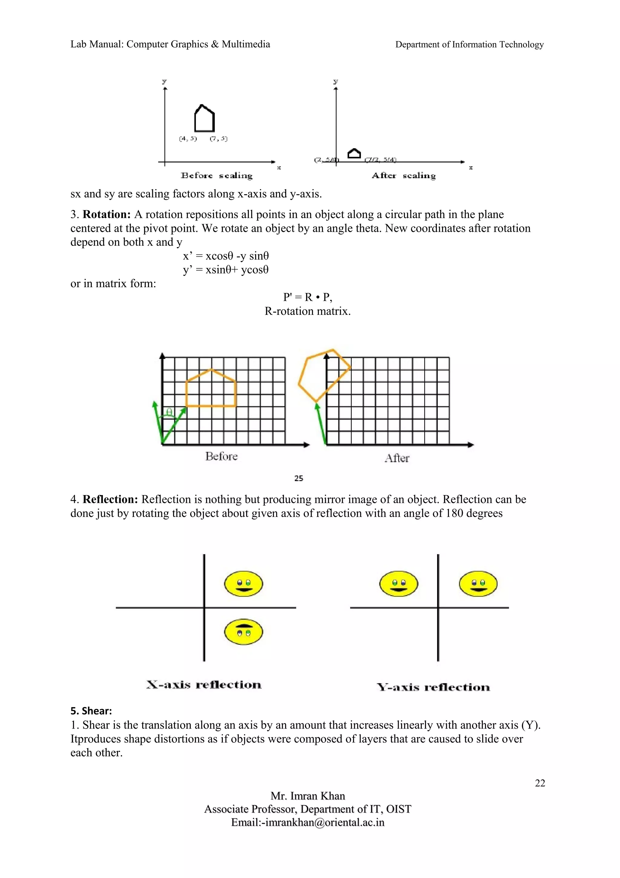 Lab Manual: Computer Graphics & Multimedia Department of Information Technology 
sx and sy are scaling factors along x-axis and y-axis. 
3. Rotation: A rotation repositions all points in an object along a circular path in the plane 
centered at the pivot point. We rotate an object by an angle theta. New coordinates after rotation 
depend on both x and y 
x’ = xcosθ -y sinθ 
y’ = xsinθ+ ycosθ 
or in matrix form: 
P' = R • P, 
R-rotation matrix. 
4. Reflection: Reflection is nothing but producing mirror image of an object. Reflection can be 
done just by rotating the object about given axis of reflection with an angle of 180 degrees 
5. Shear: 
1. Shear is the translation along an axis by an amount that increases linearly with another axis (Y). 
Itproduces shape distortions as if objects were composed of layers that are caused to slide over 
each other. 
22 
MMrr.. IImmrraann KKhhaann 
AAssssoocciiaattee PPrrooffeessssoorr,, DDeeppaarrttmmeenntt ooff IITT,, OOIISSTT 
EEmmaaiill::--iimmrraannkkhhaann@@oorriieennttaall..aacc..iinn 
 