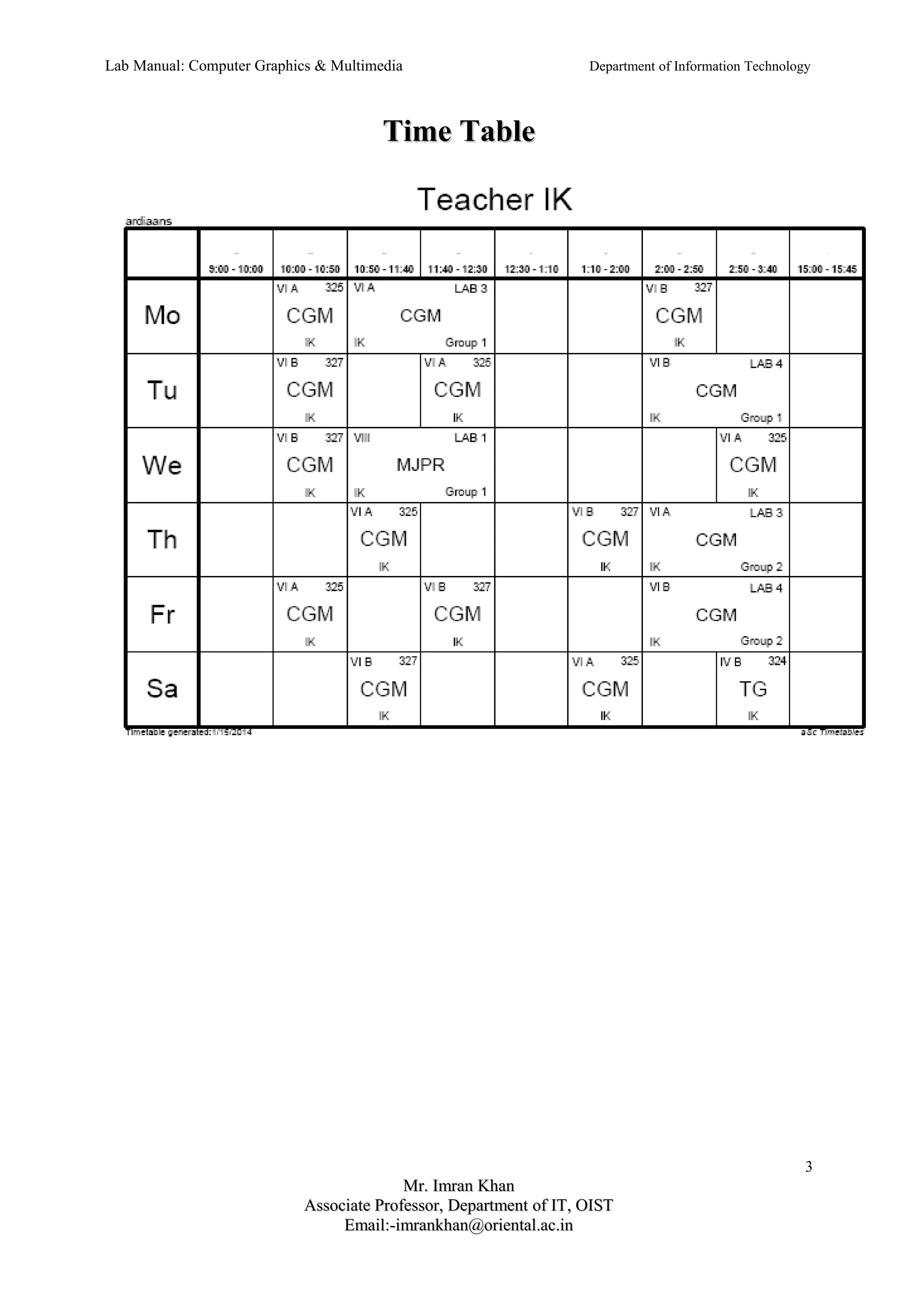 Lab Manual: Computer Graphics & Multimedia Department of Information Technology 
TTiimmee TTaabbllee 
3 
MMrr.. IImmrraann KKhhaann 
AAssssoocciiaattee PPrrooffeessssoorr,, DDeeppaarrttmmeenntt ooff IITT,, OOIISSTT 
EEmmaaiill::--iimmrraannkkhhaann@@oorriieennttaall..aacc..iinn 
 