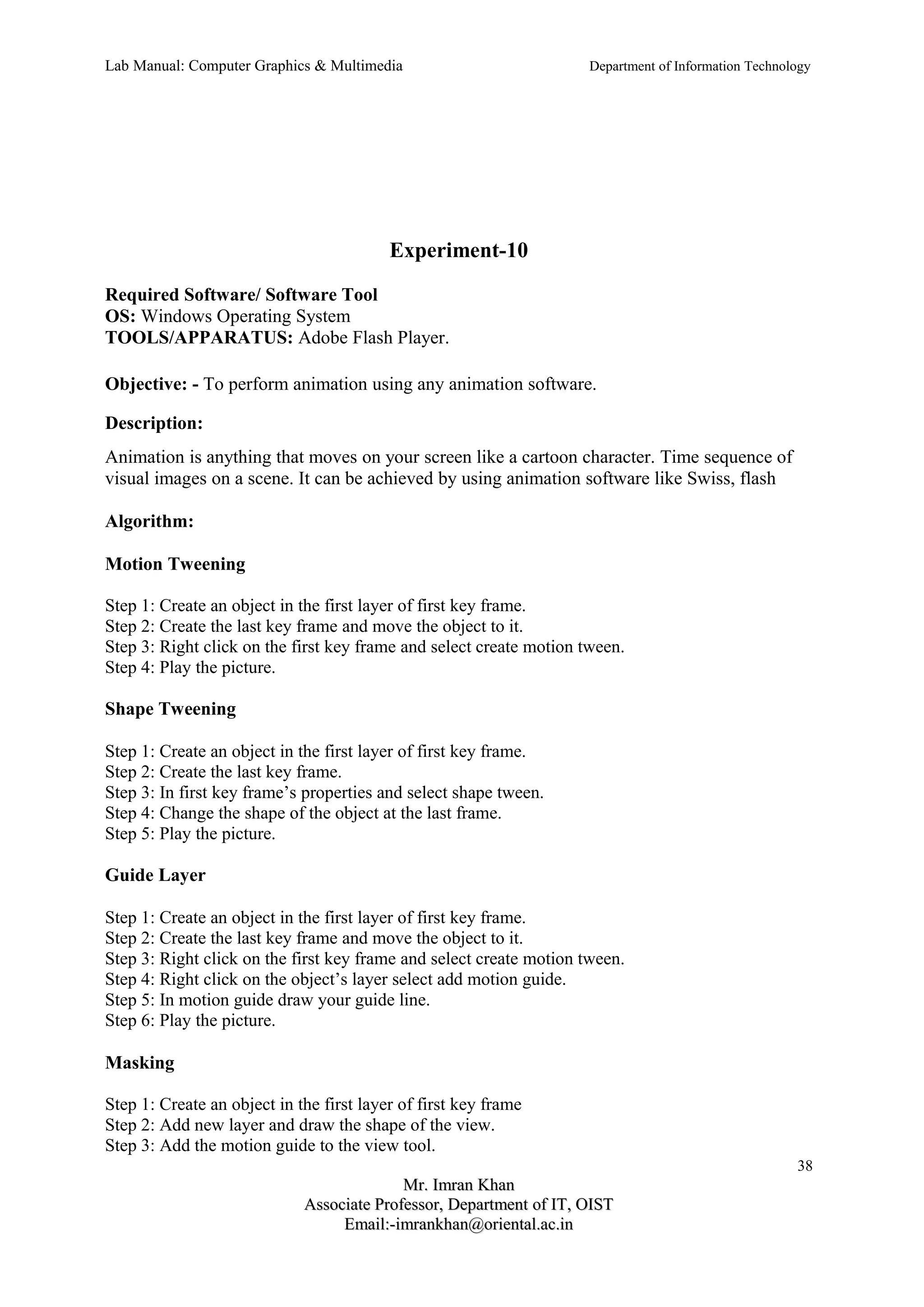 Lab Manual: Computer Graphics & Multimedia Department of Information Technology 
Experiment-10 
Required Software/ Software Tool 
OS: Windows Operating System 
TOOLS/APPARATUS: Adobe Flash Player. 
Objective: - To perform animation using any animation software. 
Description: 
Animation is anything that moves on your screen like a cartoon character. Time sequence of 
visual images on a scene. It can be achieved by using animation software like Swiss, flash 
Algorithm: 
Motion Tweening 
Step 1: Create an object in the first layer of first key frame. 
Step 2: Create the last key frame and move the object to it. 
Step 3: Right click on the first key frame and select create motion tween. 
Step 4: Play the picture. 
Shape Tweening 
Step 1: Create an object in the first layer of first key frame. 
Step 2: Create the last key frame. 
Step 3: In first key frame’s properties and select shape tween. 
Step 4: Change the shape of the object at the last frame. 
Step 5: Play the picture. 
Guide Layer 
Step 1: Create an object in the first layer of first key frame. 
Step 2: Create the last key frame and move the object to it. 
Step 3: Right click on the first key frame and select create motion tween. 
Step 4: Right click on the object’s layer select add motion guide. 
Step 5: In motion guide draw your guide line. 
Step 6: Play the picture. 
Masking 
Step 1: Create an object in the first layer of first key frame 
Step 2: Add new layer and draw the shape of the view. 
Step 3: Add the motion guide to the view tool. 
38 
MMrr.. IImmrraann KKhhaann 
AAssssoocciiaattee PPrrooffeessssoorr,, DDeeppaarrttmmeenntt ooff IITT,, OOIISSTT 
EEmmaaiill::--iimmrraannkkhhaann@@oorriieennttaall..aacc..iinn 
 