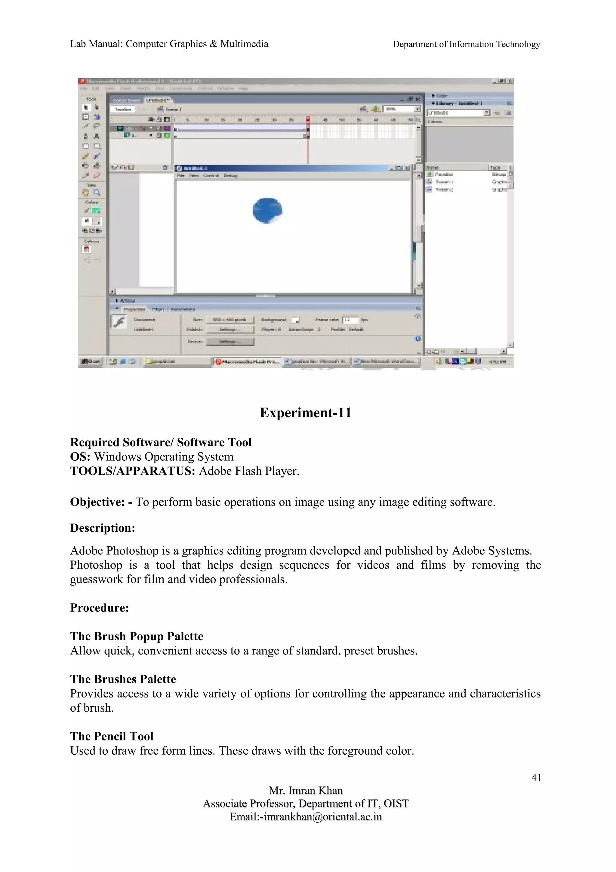 Lab Manual: Computer Graphics & Multimedia Department of Information Technology 
Experiment-11 
Required Software/ Software Tool 
OS: Windows Operating System 
TOOLS/APPARATUS: Adobe Flash Player. 
Objective: - To perform basic operations on image using any image editing software. 
Description: 
Adobe Photoshop is a graphics editing program developed and published by Adobe Systems. 
Photoshop is a tool that helps design sequences for videos and films by removing the 
guesswork for film and video professionals. 
Procedure: 
The Brush Popup Palette 
Allow quick, convenient access to a range of standard, preset brushes. 
The Brushes Palette 
Provides access to a wide variety of options for controlling the appearance and characteristics 
of brush. 
The Pencil Tool 
Used to draw free form lines. These draws with the foreground color. 
41 
MMrr.. IImmrraann KKhhaann 
AAssssoocciiaattee PPrrooffeessssoorr,, DDeeppaarrttmmeenntt ooff IITT,, OOIISSTT 
EEmmaaiill::--iimmrraannkkhhaann@@oorriieennttaall..aacc..iinn 
 
