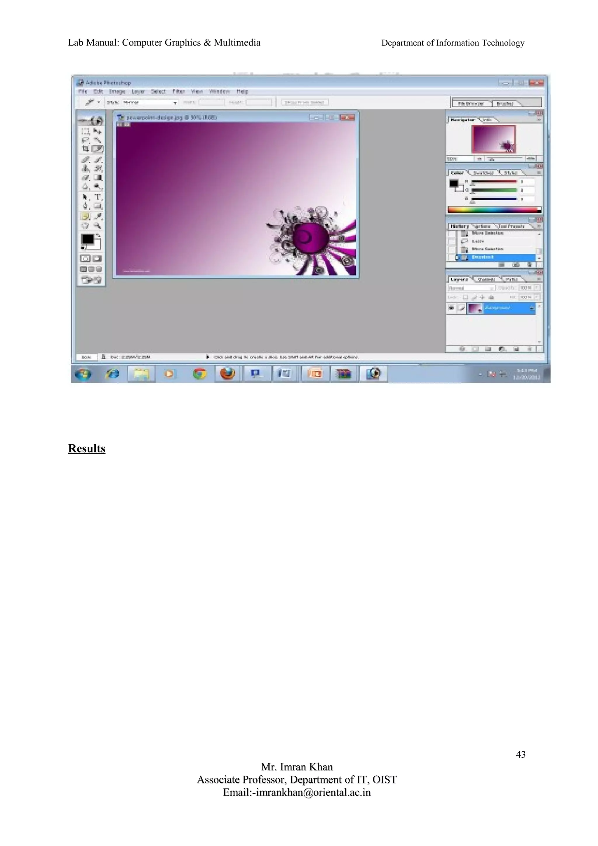 Lab Manual: Computer Graphics & Multimedia Department of Information Technology 
Results 
43 
MMrr.. IImmrraann KKhhaann 
AAssssoocciiaattee PPrrooffeessssoorr,, DDeeppaarrttmmeenntt ooff IITT,, OOIISSTT 
EEmmaaiill::--iimmrraannkkhhaann@@oorriieennttaall..aacc..iinn 
 