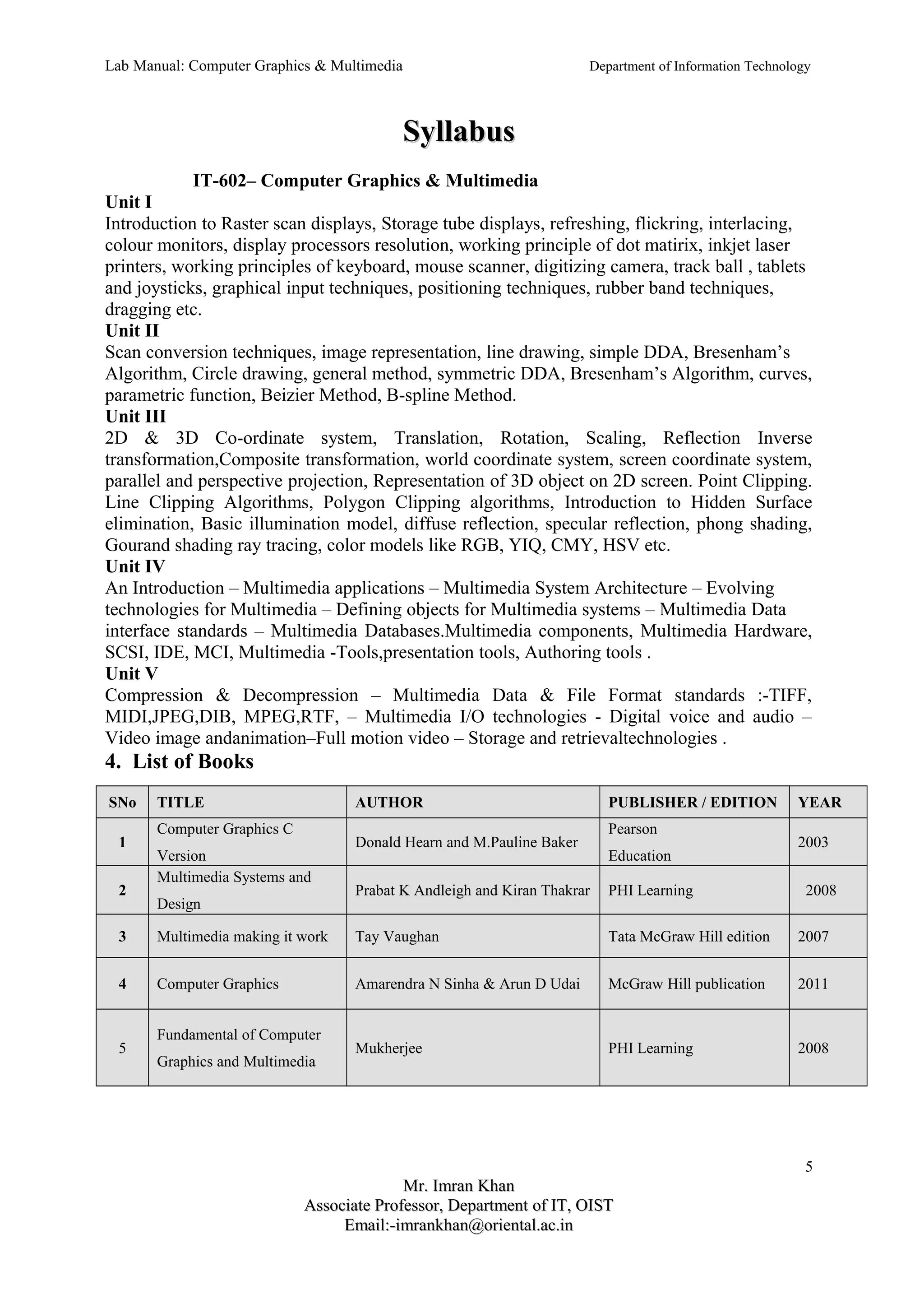 Lab Manual: Computer Graphics & Multimedia Department of Information Technology 
SSyyllllaabbuuss 
IT-602– Computer Graphics & Multimedia 
Unit I 
Introduction to Raster scan displays, Storage tube displays, refreshing, flickring, interlacing, 
colour monitors, display processors resolution, working principle of dot matirix, inkjet laser 
printers, working principles of keyboard, mouse scanner, digitizing camera, track ball , tablets 
and joysticks, graphical input techniques, positioning techniques, rubber band techniques, 
dragging etc. 
Unit II 
Scan conversion techniques, image representation, line drawing, simple DDA, Bresenham’s 
Algorithm, Circle drawing, general method, symmetric DDA, Bresenham’s Algorithm, curves, 
parametric function, Beizier Method, B-spline Method. 
Unit III 
2D & 3D Co-ordinate system, Translation, Rotation, Scaling, Reflection Inverse 
transformation,Composite transformation, world coordinate system, screen coordinate system, 
parallel and perspective projection, Representation of 3D object on 2D screen. Point Clipping. 
Line Clipping Algorithms, Polygon Clipping algorithms, Introduction to Hidden Surface 
elimination, Basic illumination model, diffuse reflection, specular reflection, phong shading, 
Gourand shading ray tracing, color models like RGB, YIQ, CMY, HSV etc. 
Unit IV 
An Introduction – Multimedia applications – Multimedia System Architecture – Evolving 
technologies for Multimedia – Defining objects for Multimedia systems – Multimedia Data 
interface standards – Multimedia Databases.Multimedia components, Multimedia Hardware, 
SCSI, IDE, MCI, Multimedia -Tools,presentation tools, Authoring tools . 
Unit V 
Compression & Decompression – Multimedia Data & File Format standards :-TIFF, 
MIDI,JPEG,DIB, MPEG,RTF, – Multimedia I/O technologies - Digital voice and audio – 
Video image andanimation–Full motion video – Storage and retrievaltechnologies . 
4. List of Books 
SNo TITLE AUTHOR PUBLISHER / EDITION YEAR 
1 
Computer Graphics C 
Version 
Donald Hearn and M.Pauline Baker 
Pearson 
Education 
2003 
2 
Multimedia Systems and 
Design 
Prabat K Andleigh and Kiran Thakrar PHI Learning 2008 
3 Multimedia making it work Tay Vaughan Tata McGraw Hill edition 2007 
4 Computer Graphics Amarendra N Sinha & Arun D Udai McGraw Hill publication 2011 
5 
Fundamental of Computer 
Graphics and Multimedia 
Mukherjee PHI Learning 2008 
5 
MMrr.. IImmrraann KKhhaann 
AAssssoocciiaattee PPrrooffeessssoorr,, DDeeppaarrttmmeenntt ooff IITT,, OOIISSTT 
EEmmaaiill::--iimmrraannkkhhaann@@oorriieennttaall..aacc..iinn 
 