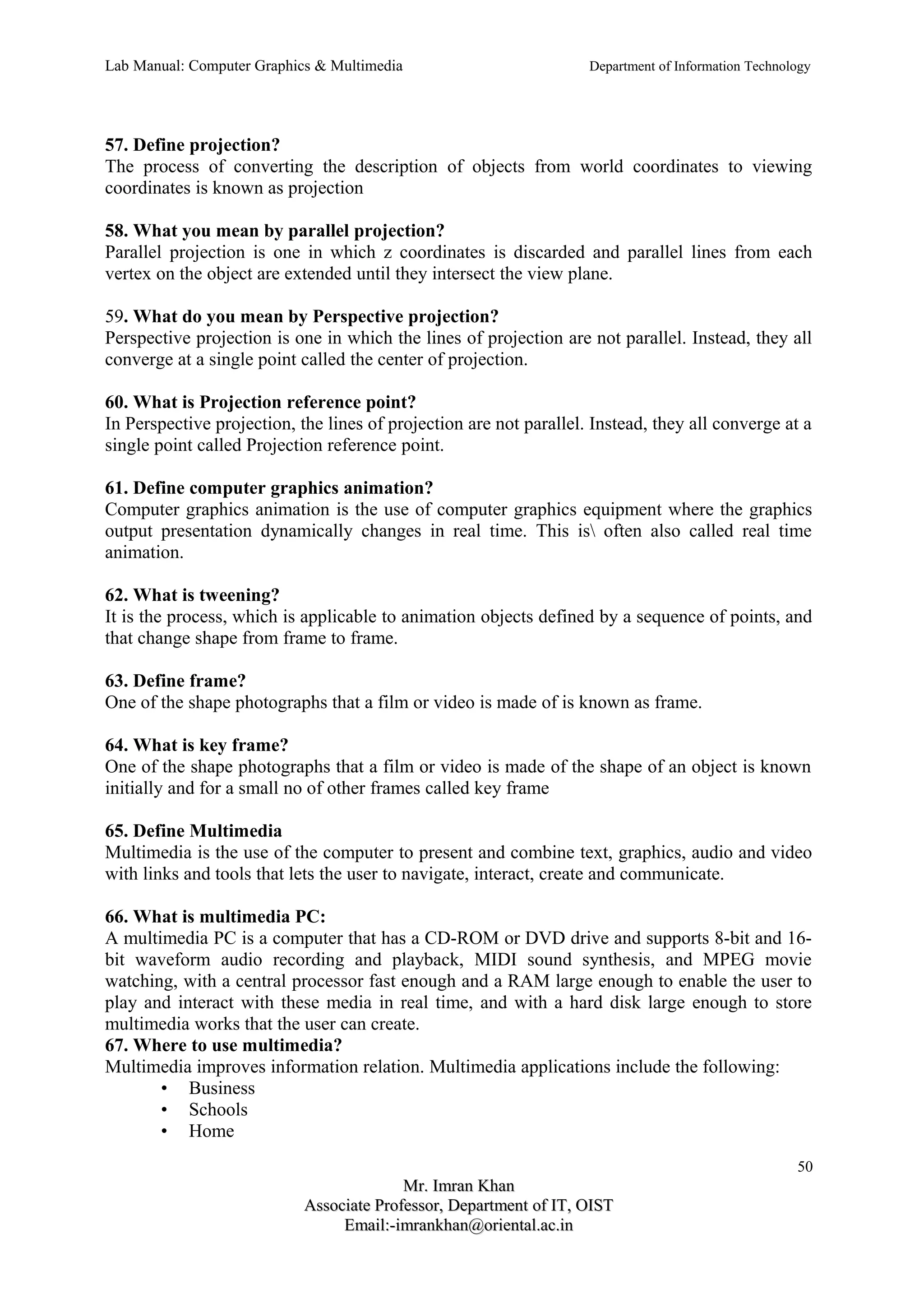 Lab Manual: Computer Graphics & Multimedia Department of Information Technology 
57. Define projection? 
The process of converting the description of objects from world coordinates to viewing 
coordinates is known as projection 
58. What you mean by parallel projection? 
Parallel projection is one in which z coordinates is discarded and parallel lines from each 
vertex on the object are extended until they intersect the view plane. 
59. What do you mean by Perspective projection? 
Perspective projection is one in which the lines of projection are not parallel. Instead, they all 
converge at a single point called the center of projection. 
60. What is Projection reference point? 
In Perspective projection, the lines of projection are not parallel. Instead, they all converge at a 
single point called Projection reference point. 
61. Define computer graphics animation? 
Computer graphics animation is the use of computer graphics equipment where the graphics 
output presentation dynamically changes in real time. This is often also called real time 
animation. 
62. What is tweening? 
It is the process, which is applicable to animation objects defined by a sequence of points, and 
that change shape from frame to frame. 
63. Define frame? 
One of the shape photographs that a film or video is made of is known as frame. 
64. What is key frame? 
One of the shape photographs that a film or video is made of the shape of an object is known 
initially and for a small no of other frames called key frame 
65. Define Multimedia 
Multimedia is the use of the computer to present and combine text, graphics, audio and video 
with links and tools that lets the user to navigate, interact, create and communicate. 
66. What is multimedia PC: 
A multimedia PC is a computer that has a CD-ROM or DVD drive and supports 8-bit and 16- 
bit waveform audio recording and playback, MIDI sound synthesis, and MPEG movie 
watching, with a central processor fast enough and a RAM large enough to enable the user to 
play and interact with these media in real time, and with a hard disk large enough to store 
multimedia works that the user can create. 
67. Where to use multimedia? 
Multimedia improves information relation. Multimedia applications include the following: 
• Business 
• Schools 
• Home 
50 
MMrr.. IImmrraann KKhhaann 
AAssssoocciiaattee PPrrooffeessssoorr,, DDeeppaarrttmmeenntt ooff IITT,, OOIISSTT 
EEmmaaiill::--iimmrraannkkhhaann@@oorriieennttaall..aacc..iinn 
 