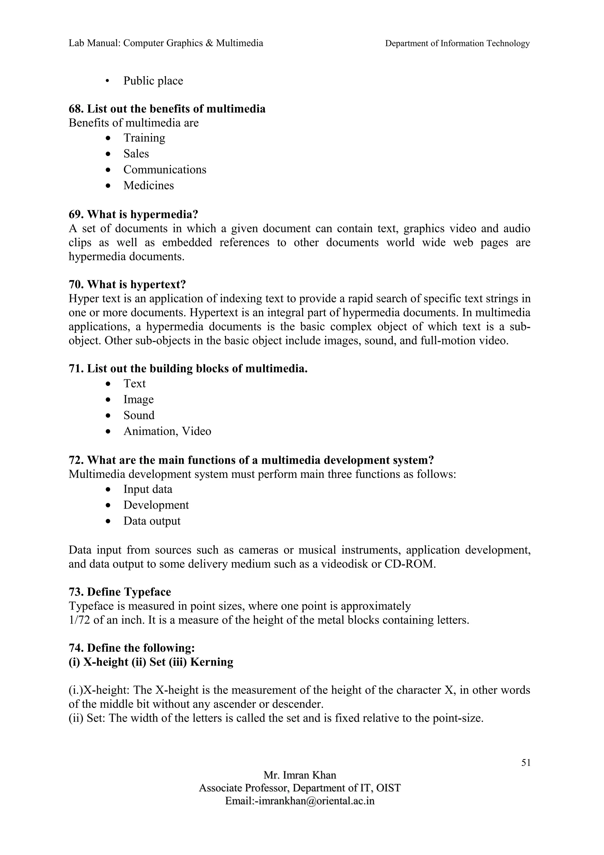 Lab Manual: Computer Graphics & Multimedia Department of Information Technology 
• Public place 
68. List out the benefits of multimedia 
Benefits of multimedia are 
· Training 
· Sales 
· Communications 
· Medicines 
69. What is hypermedia? 
A set of documents in which a given document can contain text, graphics video and audio 
clips as well as embedded references to other documents world wide web pages are 
hypermedia documents. 
70. What is hypertext? 
Hyper text is an application of indexing text to provide a rapid search of specific text strings in 
one or more documents. Hypertext is an integral part of hypermedia documents. In multimedia 
applications, a hypermedia documents is the basic complex object of which text is a sub-object. 
Other sub-objects in the basic object include images, sound, and full-motion video. 
71. List out the building blocks of multimedia. 
· Text 
· Image 
· Sound 
· Animation, Video 
72. What are the main functions of a multimedia development system? 
Multimedia development system must perform main three functions as follows: 
· Input data 
· Development 
· Data output 
Data input from sources such as cameras or musical instruments, application development, 
and data output to some delivery medium such as a videodisk or CD-ROM. 
73. Define Typeface 
Typeface is measured in point sizes, where one point is approximately 
1/72 of an inch. It is a measure of the height of the metal blocks containing letters. 
74. Define the following: 
(i) X-height (ii) Set (iii) Kerning 
(i.)X-height: The X-height is the measurement of the height of the character X, in other words 
of the middle bit without any ascender or descender. 
(ii) Set: The width of the letters is called the set and is fixed relative to the point-size. 
51 
MMrr.. IImmrraann KKhhaann 
AAssssoocciiaattee PPrrooffeessssoorr,, DDeeppaarrttmmeenntt ooff IITT,, OOIISSTT 
EEmmaaiill::--iimmrraannkkhhaann@@oorriieennttaall..aacc..iinn 
 