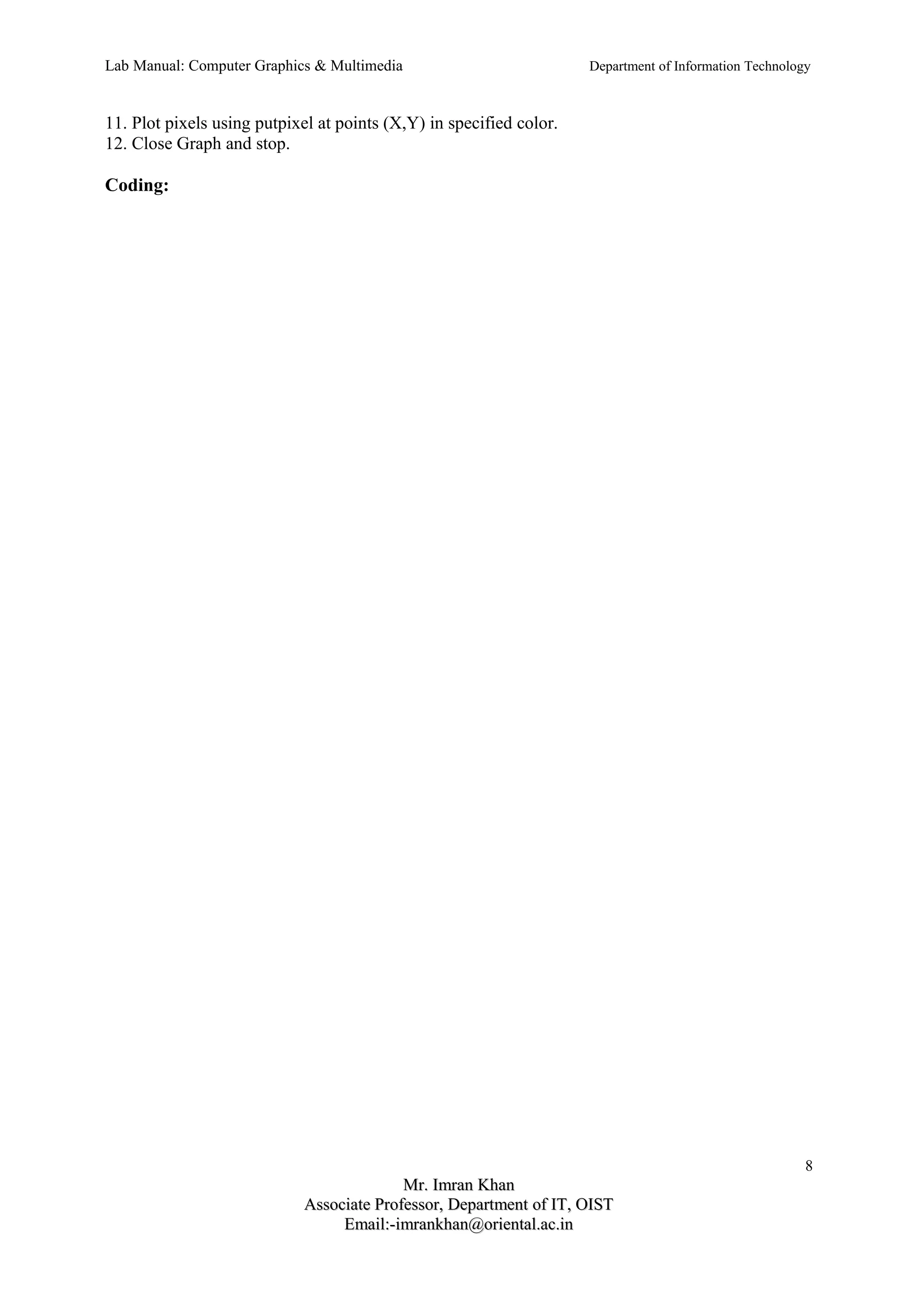 Lab Manual: Computer Graphics & Multimedia Department of Information Technology 
11. Plot pixels using putpixel at points (X,Y) in specified color. 
12. Close Graph and stop. 
Coding: 
8 
MMrr.. IImmrraann KKhhaann 
AAssssoocciiaattee PPrrooffeessssoorr,, DDeeppaarrttmmeenntt ooff IITT,, OOIISSTT 
EEmmaaiill::--iimmrraannkkhhaann@@oorriieennttaall..aacc..iinn 
 