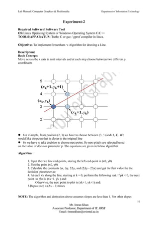 Lab Manual: Computer Graphics & Multimedia Department of Information Technology 
Experiment-2 
Required Software/ Software Tool 
OS:Linux Operating System or Windows Operating System C/C++ 
TOOLS/APPARATUS: Turbo C or gcc / gprof compiler in linux. 
Objective:-To implement Bresenham ‘s Algorithm for drawing a Line. 
Description: 
Basic Concept: 
Move across the x axis in unit intervals and at each step choose between two different y 
coordinates 
For example, from position (2, 3) we have to choose between (3, 3) and (3, 4). We 
would like the point that is closer to the original line 
So we have to take decision to choose next point. So next pixels are selected based 
on the value of decision parameter p. The equations are given in below algorithm. 
Algorithm : 
1. Input the two line end-points, storing the left end-point in (x0, y0) 
2. Plot the point (x0, y0) 
3. Calculate the constants Δx, Δy, 2Δy, and (2Δy - 2Δx) and get the first value for the 
decision parameter as: 
4. At each xk along the line, starting at k = 0, perform the following test. If pk < 0, the next 
point to plot is (xk+1, yk ) and: 
Otherwise, the next point to plot is (xk+1, yk+1) and: 
5.Repeat step 4 (Δx – 1) times 
NOTE: The algorithm and derivation above assumes slopes are less than 1. For other slopes 
10 
MMrr.. IImmrraann KKhhaann 
AAssssoocciiaattee PPrrooffeessssoorr,, DDeeppaarrttmmeenntt ooff IITT,, OOIISSTT 
EEmmaaiill::--iimmrraannkkhhaann@@oorriieennttaall..aacc..iinn 
 