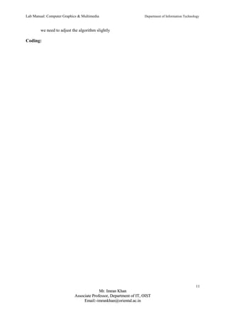 Lab Manual: Computer Graphics & Multimedia Department of Information Technology 
we need to adjust the algorithm slightly 
Coding: 
11 
MMrr.. IImmrraann KKhhaann 
AAssssoocciiaattee PPrrooffeessssoorr,, DDeeppaarrttmmeenntt ooff IITT,, OOIISSTT 
EEmmaaiill::--iimmrraannkkhhaann@@oorriieennttaall..aacc..iinn 
 