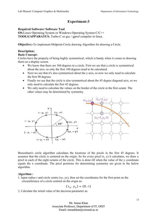 Lab Manual: Computer Graphics & Multimedia Department of Information Technology 
Experiment-3 
Required Software/ Software Tool 
OS:Linux Operating System or Windows Operating System C/C++ 
TOOLS/APPARATUS: Turbo C or gcc / gprof compiler in linux. 
Objective:-To implement Midpoint Circle drawing Algorithm for drawing a Circle. 
Description: 
Basic Concept: 
Circles have the property of being highly symmetrical, which is handy when it comes to drawing 
them on a display screen. 
· We know that there are 360 degrees in a circle. First we see that a circle is symmetrical 
about the axis, so only the first 180 degrees need to be calculated. 
· Next we see that it's also symmetrical about the y axis, so now we only need to calculate 
the first 90 degrees. 
· Finally we see that the circle is also symmetrical about the 45 degree diagonal axis, so we 
only need to calculate the first 45 degrees. 
· We only need to calculate the values on the border of the circle in the first octant. The 
other values may be determined by symmetry. 
Bresenham's circle algorithm calculates the locations of the pixels in the first 45 degrees. It 
assumes that the circle is centered on the origin. So for every pixel (x, y) it calculates, we draw a 
pixel in each of the eight octants of the circle. This is done till when the value of the y coordinate 
equals the x coordinate. The pixel positions for determining symmetry are given in the below 
algorithm. 
Algorithm : 
1. Input radius r and circle centre (xc, yc), then set the coordinates for the first point on the 
circumference of a circle centred on the origin as: 
2. Calculate the initial value of the decision parameter as: 
13 
MMrr.. IImmrraann KKhhaann 
AAssssoocciiaattee PPrrooffeessssoorr,, DDeeppaarrttmmeenntt ooff IITT,, OOIISSTT 
EEmmaaiill::--iimmrraannkkhhaann@@oorriieennttaall..aacc..iinn 
 