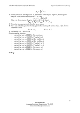 Lab Manual: Computer Graphics & Multimedia Department of Information Technology 
3. Starting with k = 0 at each position xk, perform the following test. If pk < 0, the next point 
along the circle centred on (0, 0) is (xk+1, yk) and: 
Otherwise the next point along the circle is (xk+1, yk-1) and: 
4. Determine symmetry points in the other seven octants 
5. Move each calculated pixel position (x, y) onto the circular path centred at (xc, yc) to plot the 
coordinate values: 
6. Repeat steps 3 to 5 until x >= y 
Symmetric pixel positions: 
· putpixel(xc+x,yc-y,GREEN); //For pixel (x,y) 
· putpixel(xc+y,yc-x, GREEN); //For pixel (y,x) 
· putpixel(xc+y,yc+x, GREEN); //For pixel (y,-x) 
· putpixel(xc+x,yc+y, GREEN); //For pixel (x,-y) 
· putpixel(xc-x,yc+y, GREEN); //For pixel (-x,-y) 
· putpixel(xc-y,yc+x, GREEN); //For pixel (-y,-x) 
· putpixel(xc-y,yc-x, GREEN); //For pixel (-y,x) 
· putpixel(xc-x,yc-y, GREEN); //For pixel (-x,y) 
Coding: 
14 
MMrr.. IImmrraann KKhhaann 
AAssssoocciiaattee PPrrooffeessssoorr,, DDeeppaarrttmmeenntt ooff IITT,, OOIISSTT 
EEmmaaiill::--iimmrraannkkhhaann@@oorriieennttaall..aacc..iinn 
 