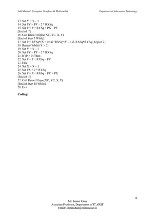 Lab Manual: Computer Graphics & Multimedia Department of Information Technology 
13. Set Y = Y – 1 
14. Set PY = PY – 2 * RXSq 
15. Set P = P + RYSq + PX – PY 
[End of If] 
16. Call Draw Elliplse(XC, YC, X, Y) 
[End of Step 7 While] 
17. Set P = RYSq*(X + 0.5)2+RXSq*(Y – 1)2–RXSq*RYSq [Region 2] 
18. Repeat While (Y > 0) 
19. Set Y = Y – 1 
20. Set PY = PY – 2 * RXSq 
21. If (P > 0) Then 
22. Set P = P + RXSq – PY 
23. Else 
24. Set X = X + 1 
25. Set PX + 2 * RYSq 
26. Set P = P + RXSq – PY + PX 
[End of If] 
27. Call Draw Ellipse(XC, YC, X, Y) 
[End of Step 18 While] 
28. Exit 
Coding: 
18 
MMrr.. IImmrraann KKhhaann 
AAssssoocciiaattee PPrrooffeessssoorr,, DDeeppaarrttmmeenntt ooff IITT,, OOIISSTT 
EEmmaaiill::--iimmrraannkkhhaann@@oorriieennttaall..aacc..iinn 
 