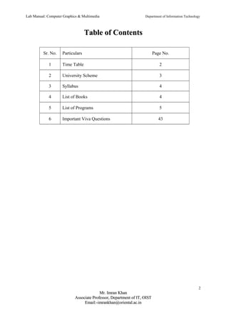 Lab Manual: Computer Graphics & Multimedia Department of Information Technology 
TTaabbllee ooff CCoonntteennttss 
Sr. No. Particulars Page No. 
1 Time Table 2 
2 University Scheme 3 
3 Syllabus 4 
4 List of Books 4 
5 List of Programs 5 
6 Important Viva Questions 43 
2 
MMrr.. IImmrraann KKhhaann 
AAssssoocciiaattee PPrrooffeessssoorr,, DDeeppaarrttmmeenntt ooff IITT,, OOIISSTT 
EEmmaaiill::--iimmrraannkkhhaann@@oorriieennttaall..aacc..iinn 
 
