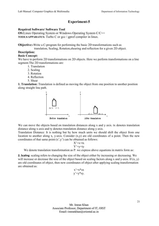 Lab Manual: Computer Graphics & Multimedia Department of Information Technology 
Experiment-5 
Required Software/ Software Tool 
OS:Linux Operating System or Windows Operating System C/C++ 
TOOLS/APPARATUS: Turbo C or gcc / gprof compiler in linux. 
Objective:-Write a C-program for performing the basic 2D transformations such as 
translation, Scaling, Rotation,shearing and reflection for a given 2D object. 
Description: 
Basic Concept: 
We have to perform 2D transformations on 2D objects. Here we perform transformations on a line 
segment.The 2D transformations are: 
1. Translation 
2. Scaling 
3. Rotation 
4. Reflection 
5. Shear 
1. Translation: Translation is defined as moving the object from one position to another position 
along straight line path. 
We can move the objects based on translation distances along x and y axis. tx denotes translation 
distance along x-axis and ty denotes translation distance along y axis. 
Translation Distance: It is nothing but by how much units we should shift the object from one 
location to another along x, y-axis. Consider (x,y) are old coordinates of a point. Then the new 
coordinates of that same point (x’,y’) can be obtained as follows: 
X’=x+tx 
Y’=y+ty 
We denote translation transformation as P. we express above equations in matrix form as: 
2. Scaling: scaling refers to changing the size of the object either by increasing or decreasing. We 
will increase or decrease the size of the object based on scaling factors along x and y-axis. If (x, y) 
are old coordinates of object, then new coordinates of object after applying scaling transformation 
are obtained as: 
x’=x*sx 
y’=y*sy. 
21 
MMrr.. IImmrraann KKhhaann 
AAssssoocciiaattee PPrrooffeessssoorr,, DDeeppaarrttmmeenntt ooff IITT,, OOIISSTT 
EEmmaaiill::--iimmrraannkkhhaann@@oorriieennttaall..aacc..iinn 
 