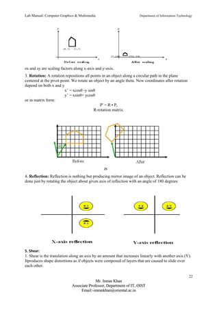 Lab Manual: Computer Graphics & Multimedia Department of Information Technology 
sx and sy are scaling factors along x-axis and y-axis. 
3. Rotation: A rotation repositions all points in an object along a circular path in the plane 
centered at the pivot point. We rotate an object by an angle theta. New coordinates after rotation 
depend on both x and y 
x’ = xcosθ -y sinθ 
y’ = xsinθ+ ycosθ 
or in matrix form: 
P' = R • P, 
R-rotation matrix. 
4. Reflection: Reflection is nothing but producing mirror image of an object. Reflection can be 
done just by rotating the object about given axis of reflection with an angle of 180 degrees 
5. Shear: 
1. Shear is the translation along an axis by an amount that increases linearly with another axis (Y). 
Itproduces shape distortions as if objects were composed of layers that are caused to slide over 
each other. 
22 
MMrr.. IImmrraann KKhhaann 
AAssssoocciiaattee PPrrooffeessssoorr,, DDeeppaarrttmmeenntt ooff IITT,, OOIISSTT 
EEmmaaiill::--iimmrraannkkhhaann@@oorriieennttaall..aacc..iinn 
 