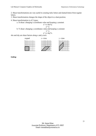 Lab Manual: Computer Graphics & Multimedia Department of Information Technology 
2. Shear transformations are very useful in creating italic letters and slanted letters from regular 
letters. 
3. Shear transformation changes the shape of the object to a slant position. 
4. Shear transformation is of 2 types: 
a. X-shear: changing x-coordinate value and keeping y constant 
x’=x+shx*y 
y’=y 
b. Y-shear: changing y coordinates value and keeping x constant 
x’=x 
y’=y+shy*x 
shx and shy are shear factors along x and y-axis. 
Coding: 
23 
MMrr.. IImmrraann KKhhaann 
AAssssoocciiaattee PPrrooffeessssoorr,, DDeeppaarrttmmeenntt ooff IITT,, OOIISSTT 
EEmmaaiill::--iimmrraannkkhhaann@@oorriieennttaall..aacc..iinn 
 
