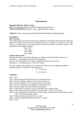 Lab Manual: Computer Graphics & Multimedia Department of Information Technology 
Experiment-6 
Required Software/ Software Tool 
OS:Linux Operating System or Windows Operating System C/C++ 
TOOLS/APPARATUS: Turbo C or gcc / gprof compiler in linux. 
Objective:-Write a program to implement Cohen Sutherland line clipping algorithm. 
Description: 
Basic Concept: 
This method speeds up the processing of line segments by performing initial tests that reduce the 
number of intersections that must be calculated. Every line endpoint is assigned to four digit, 
binary code called region code. Region code identifies the location of the pint relative to the 
boundaries of the clipping rectangle. 
Bit 1: left 
Bit 2: right 
Bit 3: below 
Bit 4: above 
Syntaxes & keywords: 
Drawpoly function is used to draw polygons i.e. triangle, rectangle, pentagon, hexagon etc. 
Declaration :- void drawpoly( int num, int *polypoints ); 
outtextxy function display text or string at a specified point(x,y) on the screen. 
Declaration :- void outtextxy(int x, int y, char *string); 
For a line segment with endpoints (x1,y1) and (x2,y2) and one or both endpoints outside the 
clipping rectangle, the parametric representation is, 
X = x1+u(x2-x1) 
Y= y1+u(y2-y1) 
Algorithm: 
Step 1: Start 
Step 2: Get the bottom-left coordinate of view port from the user. 
Step 3: Get the top-right coordinate of view port from the user. 
Step 4: Get the coordinates of 1st end point of line from the user. 
Step 5: Get the coordinates of 2nd endpoint of line from the user. 
Step 6: Print the region code of the first and second point. 
Step 7: If the points lie inside the view port, print ‖The line is totally visible. 
Step 8: If the starting point lies outside the view port, print ―The line is invisible. 
Step 9: If the starting point lies inside the view port and the ending point lies outside the view port, 
print ―The line is partially visible 
Step 10: Clip the line present outside the view port. 
Step 11: Draw the clipped line present inside the view port. 
Step 12: Stop 
26 
MMrr.. IImmrraann KKhhaann 
AAssssoocciiaattee PPrrooffeessssoorr,, DDeeppaarrttmmeenntt ooff IITT,, OOIISSTT 
EEmmaaiill::--iimmrraannkkhhaann@@oorriieennttaall..aacc..iinn 
 