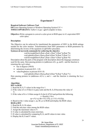Lab Manual: Computer Graphics & Multimedia Department of Information Technology 
Experiment-7 
Required Software/ Software Tool 
OS:Linux Operating System or Windows Operating System C/C++ 
TOOLS/APPARATUS: Turbo C or gcc / gprof compiler in linux. 
Objective:-Write a program to convert a color given in RGB space to it’s equivalent HSV 
color space. 
Description: 
The Objective can be achieved by transformed the parameters of HSV to the RGB settings 
needed for the color monitor. Transformation from HSV parameters to RGB parameters by 
determining the inverse of the equations in rgbToHsv procedure. 
Syntaxes & keywords commands for achieving the objective 
void hsvtorgb(float h,float s,float v,float *r,float *g,float *b) 
void rgbtohsv(float r,float g,float b,float *h,float *s,float *v) 
void hsvtorgb(float h,float s,float v,float *r,float *g,float *b) 
Description about the parts of the program with description about the language constructs 
used for the same. Here passing pointers to (addresses of) r, g, and b - and the function is 
returning the r,g,b values. 
· hue in degrees (360.0) 
· saturation in percent (0.0 - 1.0) 
· value/brightness in percent (0.0-1.0) 
void rgbtohsv(float r,float g,float b,float *h,float *s,float *v) 
Here passing pointers to (addresses of) h, s, and v - and the function is returning the h,s,v 
values 
Algorithm: 
HSV to RGB 
1. Read the H, S, V values in the range 0 to 1. 
2. If the value of s is 0 then it is gray scale and the R, G, B becomes the value of 
V. 
3. If the value of h is 1.0 then assign h=0 else h=h*6.0 and perform the following 
i= floor(h); f=h-i; 
aa=v*(1-s); bb=v*(1-s*f); cc=v*(1-s*(1f))); 
4. Based on the i value assign v, aa, bb ,cc to RGB and display the RGB values. 
RGB to HSV 
1. Read the R, G, B values. 
2. Find the min,max value among the RGB values 
3. Assign the maximum value to V. 
4. S value is calculated by (max-min)/max. 
5. H value is calculated by comparing R, G, and B values to max value. 
6. Display the H, S and V values. 
29 
MMrr.. IImmrraann KKhhaann 
AAssssoocciiaattee PPrrooffeessssoorr,, DDeeppaarrttmmeenntt ooff IITT,, OOIISSTT 
EEmmaaiill::--iimmrraannkkhhaann@@oorriieennttaall..aacc..iinn 
 