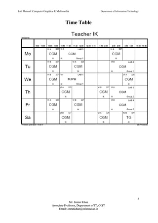 Lab Manual: Computer Graphics & Multimedia Department of Information Technology 
TTiimmee TTaabbllee 
3 
MMrr.. IImmrraann KKhhaann 
AAssssoocciiaattee PPrrooffeessssoorr,, DDeeppaarrttmmeenntt ooff IITT,, OOIISSTT 
EEmmaaiill::--iimmrraannkkhhaann@@oorriieennttaall..aacc..iinn 
 