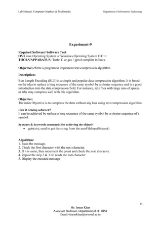 Lab Manual: Computer Graphics & Multimedia Department of Information Technology 
Experiment-9 
Required Software/ Software Tool 
OS:Linux Operating System or Windows Operating System C/C++ 
TOOLS/APPARATUS: Turbo C or gcc / gprof compiler in linux. 
Objective:-Write a program to implement text compression algorithm. 
Description: 
Run Length Encoding (RLE) is a simple and popular data compression algorithm. It is based 
on the idea to replace a long sequence of the same symbol by a shorter sequence and is a good 
introduction into the data compression field. For instance, text files with large runs of spaces 
or tabs may compress well with this algorithm. 
Objective: 
The main Objective is to compress the data without any loss using text compression algorithm. 
How it is being achieved? 
It can be achieved by replace a long sequence of the same symbol by a shorter sequence of a 
symbol. 
Syntaxes & keywords commands for achieving the objectiv 
· gets(str); used to get the string from the userFileInputStream() 
Algorithm: 
1. Read the message. 
2. Check the first character with the next character. 
3. If it is same, then increment the count and check the next character. 
4. Repeat the step 2 & 3 till reads the null character. 
5. Display the encoded message 
35 
MMrr.. IImmrraann KKhhaann 
AAssssoocciiaattee PPrrooffeessssoorr,, DDeeppaarrttmmeenntt ooff IITT,, OOIISSTT 
EEmmaaiill::--iimmrraannkkhhaann@@oorriieennttaall..aacc..iinn 
 