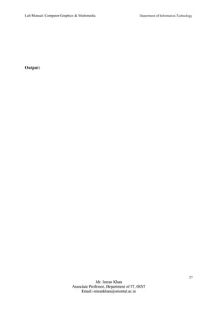 Lab Manual: Computer Graphics & Multimedia Department of Information Technology 
Output: 
37 
MMrr.. IImmrraann KKhhaann 
AAssssoocciiaattee PPrrooffeessssoorr,, DDeeppaarrttmmeenntt ooff IITT,, OOIISSTT 
EEmmaaiill::--iimmrraannkkhhaann@@oorriieennttaall..aacc..iinn 
 