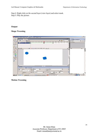 Lab Manual: Computer Graphics & Multimedia Department of Information Technology 
Step 4: Right click on the second layer (view layer) and select mask. 
Step 5: Play the picture. 
Output 
Shape Tweening 
Motion Tweening 
39 
MMrr.. IImmrraann KKhhaann 
AAssssoocciiaattee PPrrooffeessssoorr,, DDeeppaarrttmmeenntt ooff IITT,, OOIISSTT 
EEmmaaiill::--iimmrraannkkhhaann@@oorriieennttaall..aacc..iinn 
 