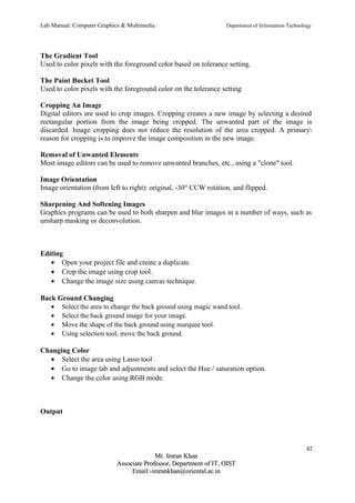 Lab Manual: Computer Graphics & Multimedia Department of Information Technology 
The Gradient Tool 
Used to color pixels with the foreground color based on tolerance setting. 
The Paint Bucket Tool 
Used to color pixels with the foreground color on the tolerance setting. 
Cropping An Image 
Digital editors are used to crop images. Cropping creates a new image by selecting a desired 
rectangular portion from the image being cropped. The unwanted part of the image is 
discarded. Image cropping does not reduce the resolution of the area cropped. A primary 
reason for cropping is to improve the image composition in the new image. 
Removal of Unwanted Elements 
Most image editors can be used to remove unwanted branches, etc., using a "clone" tool. 
Image Orientation 
Image orientation (from left to right): original, -30° CCW rotation, and flipped. 
Sharpening And Softening Images 
Graphics programs can be used to both sharpen and blur images in a number of ways, such as 
unsharp masking or deconvolution. 
Editing 
· Open your project file and create a duplicate. 
· Crop the image using crop tool. 
· Change the image size using canvas technique. 
Back Ground Changing 
· Select the area to change the back ground using magic wand tool. 
· Select the back ground image for your image. 
· Move the shape of the back ground using marquee tool. 
· Using selection tool, move the back ground. 
Changing Color 
· Select the area using Lasso tool . 
· Go to image tab and adjustments and select the Hue / saturation option. 
· Change the color using RGB mode. 
Output 
42 
MMrr.. IImmrraann KKhhaann 
AAssssoocciiaattee PPrrooffeessssoorr,, DDeeppaarrttmmeenntt ooff IITT,, OOIISSTT 
EEmmaaiill::--iimmrraannkkhhaann@@oorriieennttaall..aacc..iinn 
 