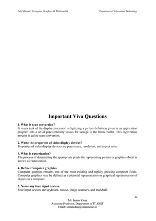 Lab Manual: Computer Graphics & Multimedia Department of Information Technology 
IImmppoorrttaanntt VViivvaa QQuueessttiioonnss 
1. What is scan conversion? 
A major task of the display processor is digitizing a picture definition given in an application 
program into a set of pixel-intensity values for storage in the frame buffer. This digitization 
process is called scan conversion. 
2. Write the properties of video display devices? 
Properties of video display devices are persistence, resolution, and aspect ratio. 
3. What is rasterization? 
The process of determining the appropriate pixels for representing picture or graphics object is 
known as rasterization. 
4. Define Computer graphics. 
Computer graphics remains one of the most existing and rapidly growing computer fields. 
Computer graphics may be defined as a pictorial representation or graphical representation of 
objects in a computer. 
5. Name any four input devices. 
Four input devices are keyboard, mouse, image scanners, and trackball. 
44 
MMrr.. IImmrraann KKhhaann 
AAssssoocciiaattee PPrrooffeessssoorr,, DDeeppaarrttmmeenntt ooff IITT,, OOIISSTT 
EEmmaaiill::--iimmrraannkkhhaann@@oorriieennttaall..aacc..iinn 
 