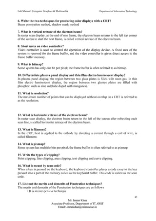 Lab Manual: Computer Graphics & Multimedia Department of Information Technology 
6. Write the two techniques for producing color displays with a CRT? 
Beam penetration method, shadow mask method 
7. What is vertical retrace of the electron beam? 
In raster scan display, at the end of one frame, the electron beam returns to the left top corner 
of the screen to start the next frame, is called vertical retrace of the electron beam. 
8. Short notes on video controller? 
Video controller is used to control the operation of the display device. A fixed area of the 
system is reserved for the frame buffer, and the video controller is given direct access to the 
frame buffer memory. 
9. What is bitmap? 
Some system has only one bit per pixel; the frame buffer is often referred to as bitmap. 
10. Differentiate plasma panel display and thin film electro luminescent display? 
In plasma panel display, the region between two glass plates is filled with neon gas. In thin 
film electro luminescent display, the region between two glasses plates are filled with 
phosphor, such as zinc sulphide doped with manganese. 
11. What is resolution? 
The maximum number of points that can be displayed without overlap on a CRT is referred to 
as the resolution. 
12. What is horizontal retrace of the electron beam? 
In raster scan display, the electron beam return to the left of the screen after refreshing each 
scan line, is called horizontal retrace of the electron beam. 
13. What is filament? 
In the CRT, heat is applied to the cathode by directing a current through a coil of wire, is 
called filament. 
14. What is pixmap? 
Some system has multiple bits per pixel, the frame buffer is often referred to as pixmap. 
15. Write the types of clipping? 
Point clipping, line clipping, area clipping, text clipping and curve clipping. 
16. What is meant by scan code? 
When a key is pressed on the keyboard, the keyboard controller places a code carry to the key 
pressed into a part of the memory called as the keyboard buffer. This code is called as the scan 
code. 
17. List out the merits and demerits of Penetration techniques? 
The merits and demerits of the Penetration techniques are as follows 
• It is an inexpensive technique 
45 
MMrr.. IImmrraann KKhhaann 
AAssssoocciiaattee PPrrooffeessssoorr,, DDeeppaarrttmmeenntt ooff IITT,, OOIISSTT 
EEmmaaiill::--iimmrraannkkhhaann@@oorriieennttaall..aacc..iinn 
 