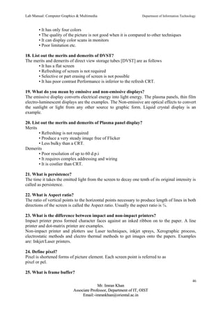 Lab Manual: Computer Graphics & Multimedia Department of Information Technology 
• It has only four colors 
• The quality of the picture is not good when it is compared to other techniques 
• It can display color scans in monitors 
• Poor limitation etc. 
18. List out the merits and demerits of DVST? 
The merits and demerits of direct view storage tubes [DVST] are as follows 
• It has a flat screen 
• Refreshing of screen is not required 
• Selective or part erasing of screen is not possible 
• It has poor contrast Performance is inferior to the refresh CRT. 
19. What do you mean by emissive and non-emissive displays? 
The emissive display converts electrical energy into light energy. The plasma panels, thin film 
electro-luminescent displays are the examples. The Non-emissive are optical effects to convert 
the sunlight or light from any other source to graphic form. Liquid crystal display is an 
example. 
20. List out the merits and demerits of Plasma panel display? 
Merits 
• Refreshing is not required 
• Produce a very steady image free of Flicker 
• Less bulky than a CRT. 
Demerits 
• Poor resolution of up to 60 d.p.i 
• It requires complex addressing and wiring 
• It is costlier than CRT. 
21. What is persistence? 
The time it takes the emitted light from the screen to decay one tenth of its original intensity is 
called as persistence. 
22. What is Aspect ratio? 
The ratio of vertical points to the horizontal points necessary to produce length of lines in both 
directions of the screen is called the Aspect ratio. Usually the aspect ratio is ¾. 
23. What is the difference between impact and non-impact printers? 
Impact printer press formed character faces against an inked ribbon on to the paper. A line 
printer and dot-matrix printer are examples. 
Non-impact printer and plotters use Laser techniques, inkjet sprays, Xerographic process, 
electrostatic methods and electro thermal methods to get images onto the papers. Examples 
are: Inkjet/Laser printers. 
24. Define pixel? 
Pixel is shortened forms of picture element. Each screen point is referred to as 
pixel or pel. 
25. What is frame buffer? 
46 
MMrr.. IImmrraann KKhhaann 
AAssssoocciiaattee PPrrooffeessssoorr,, DDeeppaarrttmmeenntt ooff IITT,, OOIISSTT 
EEmmaaiill::--iimmrraannkkhhaann@@oorriieennttaall..aacc..iinn 
 