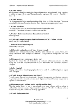 Lab Manual: Computer Graphics & Multimedia Department of Information Technology 
36. What is scaling? 
A 2-D rotation is done by repositioning the coordinates along a circular path, in the x-y plane 
by making an angle with the axes. The transformation is given by: X| = r cos (q + f) and Y| = r 
sin (q + f). 
37. What is shearing? 
The shearing transformation actually slants the object along the X direction or the Y direction 
as required. ie; this transformation slants the shape of an object along a required plane. 
38. What is reflection? 
The reflection is actually the transformation that produces a mirror image 
of an object. For this use some angles and lines of reflection. 
39. What are the two classifications of shear transformation? 
X shear, y shear. 
40. A point (4,3) is rotated counterclockwise by an angle of 45°. Find the rotation 
matrix and the resultant point. 
41. Name any three font editing tools. 
ResEdit, FONTographer, 
42. Differentiate serif and sans serif fonts. Give one example 
Serif fonts has a little decoration at the end of the letter, but serif font has not. Times, new 
century schoolbook is the examples of serif fonts. Arial, potima are examples for sans serif 
fonts. 
43. Distinguish between window port & view port? 
A portion of a picture that is to be displayed by a window is known as window port. The 
display area of the part selected or the form in which the selected part is viewed is known as 
view port. 
44. Define clipping? 
Clipping is the method of cutting a graphics display to neatly fit a predefined graphics region 
or the view port 
45. What is the need of homogeneous coordinates? 
To perform more than one transformation at a time, use homogeneous coordinates or matrixes. 
They reduce unwanted calculations intermediate steps saves time and memory and produce a 
sequence of transformations. 
46. Distinguish between uniform scaling and differential scaling? 
When the scaling factors sx and sy are assigned to the same value, a uniform scaling is 
produced that maintains relative object proportions. Unequal values for sx and sy result in a 
differential scaling that is often used in design application. 
47. What is fixed point scaling? 
48 
MMrr.. IImmrraann KKhhaann 
AAssssoocciiaattee PPrrooffeessssoorr,, DDeeppaarrttmmeenntt ooff IITT,, OOIISSTT 
EEmmaaiill::--iimmrraannkkhhaann@@oorriieennttaall..aacc..iinn 
 