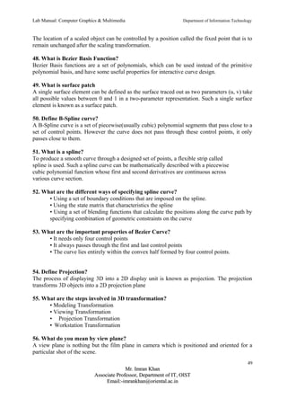 Lab Manual: Computer Graphics & Multimedia Department of Information Technology 
The location of a scaled object can be controlled by a position called the fixed point that is to 
remain unchanged after the scaling transformation. 
48. What is Bezier Basis Function? 
Bezier Basis functions are a set of polynomials, which can be used instead of the primitive 
polynomial basis, and have some useful properties for interactive curve design. 
49. What is surface patch 
A single surface element can be defined as the surface traced out as two parameters (u, v) take 
all possible values between 0 and 1 in a two-parameter representation. Such a single surface 
element is known as a surface patch. 
50. Define B-Spline curve? 
A B-Spline curve is a set of piecewise(usually cubic) polynomial segments that pass close to a 
set of control points. However the curve does not pass through these control points, it only 
passes close to them. 
51. What is a spline? 
To produce a smooth curve through a designed set of points, a flexible strip called 
spline is used. Such a spline curve can be mathematically described with a piecewise 
cubic polynomial function whose first and second derivatives are continuous across 
various curve section. 
52. What are the different ways of specifying spline curve? 
• Using a set of boundary conditions that are imposed on the spline. 
• Using the state matrix that characteristics the spline 
• Using a set of blending functions that calculate the positions along the curve path by 
specifying combination of geometric constraints on the curve 
53. What are the important properties of Bezier Curve? 
• It needs only four control points 
• It always passes through the first and last control points 
• The curve lies entirely within the convex half formed by four control points. 
54. Define Projection? 
The process of displaying 3D into a 2D display unit is known as projection. The projection 
transforms 3D objects into a 2D projection plane 
55. What are the steps involved in 3D transformation? 
• Modeling Transformation 
• Viewing Transformation 
• Projection Transformation 
• Workstation Transformation 
56. What do you mean by view plane? 
A view plane is nothing but the film plane in camera which is positioned and oriented for a 
particular shot of the scene. 
49 
MMrr.. IImmrraann KKhhaann 
AAssssoocciiaattee PPrrooffeessssoorr,, DDeeppaarrttmmeenntt ooff IITT,, OOIISSTT 
EEmmaaiill::--iimmrraannkkhhaann@@oorriieennttaall..aacc..iinn 
 