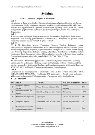 Lab Manual: Computer Graphics & Multimedia Department of Information Technology 
SSyyllllaabbuuss 
IT-602– Computer Graphics & Multimedia 
Unit I 
Introduction to Raster scan displays, Storage tube displays, refreshing, flickring, interlacing, 
colour monitors, display processors resolution, working principle of dot matirix, inkjet laser 
printers, working principles of keyboard, mouse scanner, digitizing camera, track ball , tablets 
and joysticks, graphical input techniques, positioning techniques, rubber band techniques, 
dragging etc. 
Unit II 
Scan conversion techniques, image representation, line drawing, simple DDA, Bresenham’s 
Algorithm, Circle drawing, general method, symmetric DDA, Bresenham’s Algorithm, curves, 
parametric function, Beizier Method, B-spline Method. 
Unit III 
2D & 3D Co-ordinate system, Translation, Rotation, Scaling, Reflection Inverse 
transformation,Composite transformation, world coordinate system, screen coordinate system, 
parallel and perspective projection, Representation of 3D object on 2D screen. Point Clipping. 
Line Clipping Algorithms, Polygon Clipping algorithms, Introduction to Hidden Surface 
elimination, Basic illumination model, diffuse reflection, specular reflection, phong shading, 
Gourand shading ray tracing, color models like RGB, YIQ, CMY, HSV etc. 
Unit IV 
An Introduction – Multimedia applications – Multimedia System Architecture – Evolving 
technologies for Multimedia – Defining objects for Multimedia systems – Multimedia Data 
interface standards – Multimedia Databases.Multimedia components, Multimedia Hardware, 
SCSI, IDE, MCI, Multimedia -Tools,presentation tools, Authoring tools . 
Unit V 
Compression & Decompression – Multimedia Data & File Format standards :-TIFF, 
MIDI,JPEG,DIB, MPEG,RTF, – Multimedia I/O technologies - Digital voice and audio – 
Video image andanimation–Full motion video – Storage and retrievaltechnologies . 
4. List of Books 
SNo TITLE AUTHOR PUBLISHER / EDITION YEAR 
1 
Computer Graphics C 
Version 
Donald Hearn and M.Pauline Baker 
Pearson 
Education 
2003 
2 
Multimedia Systems and 
Design 
Prabat K Andleigh and Kiran Thakrar PHI Learning 2008 
3 Multimedia making it work Tay Vaughan Tata McGraw Hill edition 2007 
4 Computer Graphics Amarendra N Sinha & Arun D Udai McGraw Hill publication 2011 
5 
Fundamental of Computer 
Graphics and Multimedia 
Mukherjee PHI Learning 2008 
5 
MMrr.. IImmrraann KKhhaann 
AAssssoocciiaattee PPrrooffeessssoorr,, DDeeppaarrttmmeenntt ooff IITT,, OOIISSTT 
EEmmaaiill::--iimmrraannkkhhaann@@oorriieennttaall..aacc..iinn 
 