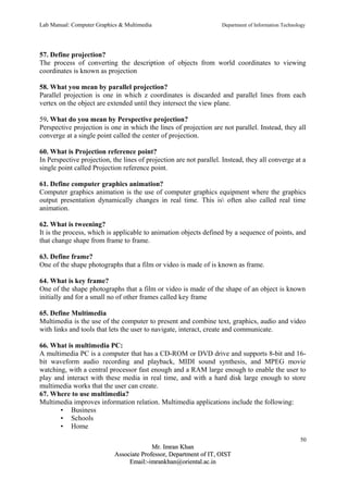 Lab Manual: Computer Graphics & Multimedia Department of Information Technology 
57. Define projection? 
The process of converting the description of objects from world coordinates to viewing 
coordinates is known as projection 
58. What you mean by parallel projection? 
Parallel projection is one in which z coordinates is discarded and parallel lines from each 
vertex on the object are extended until they intersect the view plane. 
59. What do you mean by Perspective projection? 
Perspective projection is one in which the lines of projection are not parallel. Instead, they all 
converge at a single point called the center of projection. 
60. What is Projection reference point? 
In Perspective projection, the lines of projection are not parallel. Instead, they all converge at a 
single point called Projection reference point. 
61. Define computer graphics animation? 
Computer graphics animation is the use of computer graphics equipment where the graphics 
output presentation dynamically changes in real time. This is often also called real time 
animation. 
62. What is tweening? 
It is the process, which is applicable to animation objects defined by a sequence of points, and 
that change shape from frame to frame. 
63. Define frame? 
One of the shape photographs that a film or video is made of is known as frame. 
64. What is key frame? 
One of the shape photographs that a film or video is made of the shape of an object is known 
initially and for a small no of other frames called key frame 
65. Define Multimedia 
Multimedia is the use of the computer to present and combine text, graphics, audio and video 
with links and tools that lets the user to navigate, interact, create and communicate. 
66. What is multimedia PC: 
A multimedia PC is a computer that has a CD-ROM or DVD drive and supports 8-bit and 16- 
bit waveform audio recording and playback, MIDI sound synthesis, and MPEG movie 
watching, with a central processor fast enough and a RAM large enough to enable the user to 
play and interact with these media in real time, and with a hard disk large enough to store 
multimedia works that the user can create. 
67. Where to use multimedia? 
Multimedia improves information relation. Multimedia applications include the following: 
• Business 
• Schools 
• Home 
50 
MMrr.. IImmrraann KKhhaann 
AAssssoocciiaattee PPrrooffeessssoorr,, DDeeppaarrttmmeenntt ooff IITT,, OOIISSTT 
EEmmaaiill::--iimmrraannkkhhaann@@oorriieennttaall..aacc..iinn 
 