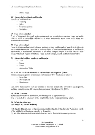 Lab Manual: Computer Graphics & Multimedia Department of Information Technology 
• Public place 
68. List out the benefits of multimedia 
Benefits of multimedia are 
· Training 
· Sales 
· Communications 
· Medicines 
69. What is hypermedia? 
A set of documents in which a given document can contain text, graphics video and audio 
clips as well as embedded references to other documents world wide web pages are 
hypermedia documents. 
70. What is hypertext? 
Hyper text is an application of indexing text to provide a rapid search of specific text strings in 
one or more documents. Hypertext is an integral part of hypermedia documents. In multimedia 
applications, a hypermedia documents is the basic complex object of which text is a sub-object. 
Other sub-objects in the basic object include images, sound, and full-motion video. 
71. List out the building blocks of multimedia. 
· Text 
· Image 
· Sound 
· Animation, Video 
72. What are the main functions of a multimedia development system? 
Multimedia development system must perform main three functions as follows: 
· Input data 
· Development 
· Data output 
Data input from sources such as cameras or musical instruments, application development, 
and data output to some delivery medium such as a videodisk or CD-ROM. 
73. Define Typeface 
Typeface is measured in point sizes, where one point is approximately 
1/72 of an inch. It is a measure of the height of the metal blocks containing letters. 
74. Define the following: 
(i) X-height (ii) Set (iii) Kerning 
(i.)X-height: The X-height is the measurement of the height of the character X, in other words 
of the middle bit without any ascender or descender. 
(ii) Set: The width of the letters is called the set and is fixed relative to the point-size. 
51 
MMrr.. IImmrraann KKhhaann 
AAssssoocciiaattee PPrrooffeessssoorr,, DDeeppaarrttmmeenntt ooff IITT,, OOIISSTT 
EEmmaaiill::--iimmrraannkkhhaann@@oorriieennttaall..aacc..iinn 
 