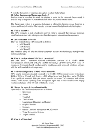 Lab Manual: Computer Graphics & Multimedia Department of Information Technology 
A periodic fluctuation of brightness perception is called flicker effect. 
81. Define Random scan/Raster scan displays? 
Random scan is a method in which the display is made by the electronic beam which is 
directed only to the points or part of the screen where the picture is to be drawn. 
The Raster scan system is a scanning technique in which the electrons sweep from top to 
bottom and from left to right. The intensity is turned on or off to light and unlight the pixel. 
82. What is an MPC? 
The MPC computer is not a hardware unit but rather a standard that includes minimum 
specifications to turn Intel microprocessor-based computers into multimedia computers. 
83. List all the MPC standards 
There are currently three MPC standards as follows 
· MPC Level 1 
· MPC Level 2 
· MPC Level 3 
The standards apply not only to desktop computers but also to increasingly more powerful 
multimedia laptops. 
84. What is configuration of MPC level 1 standards? 
The MPC level 1 minimum standard workstation consisted of a 16MHz 386SX 
microprocessor, atleast 2MB of RAM, a 30MB Hard disk, a CD-ROM drive, VGA video (16 
colors), an 8-bit audio board, speakers and/or headphones, and Microsoft windows software 
with the Multimedia Extensions package. 
85. Write the configuration of MPC level 2 standards. 
MPC level 2 minimum standard consisted of a 25MHz 486SX microprocessor with atleast 
4MB of RAM, a 3.5-inch high density, a 160 MB or larger hard disk drive, and a CD-ROM 
drive capable of sustained 300k per second transfer rate with CD-DA outputs and volume 
control, 16-bit sound capability with microphone input, and a color monitor with display 
resolution of atleast 640X 480 with 65,536(64k) colors. 
86. List out the input devices of multimedia. 
Input devices for a multimedia system are as follows: 
· Keyboards 
· Mouse 
· Trackball 
· Touch screen 
· Magnetic card Encoders and Readers 
· Graphics Tablets 
· Scanners 
· Optical Character Recognition (OCR) devices 
· Voice Recognition Systems 
· Digital cameras 
87. What is a Video disk? 
53 
MMrr.. IImmrraann KKhhaann 
AAssssoocciiaattee PPrrooffeessssoorr,, DDeeppaarrttmmeenntt ooff IITT,, OOIISSTT 
EEmmaaiill::--iimmrraannkkhhaann@@oorriieennttaall..aacc..iinn 
 
