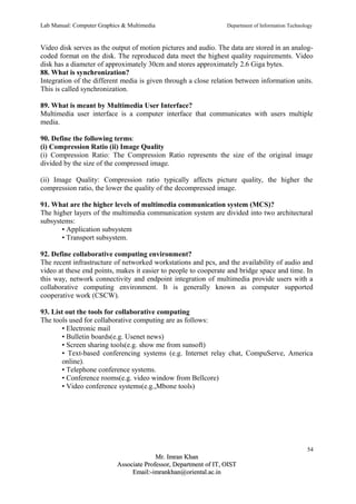 Lab Manual: Computer Graphics & Multimedia Department of Information Technology 
Video disk serves as the output of motion pictures and audio. The data are stored in an analog-coded 
format on the disk. The reproduced data meet the highest quality requirements. Video 
disk has a diameter of approximately 30cm and stores approximately 2.6 Giga bytes. 
88. What is synchronization? 
Integration of the different media is given through a close relation between information units. 
This is called synchronization. 
89. What is meant by Multimedia User Interface? 
Multimedia user interface is a computer interface that communicates with users multiple 
media. 
90. Define the following terms: 
(i) Compression Ratio (ii) Image Quality 
(i) Compression Ratio: The Compression Ratio represents the size of the original image 
divided by the size of the compressed image. 
(ii) Image Quality: Compression ratio typically affects picture quality, the higher the 
compression ratio, the lower the quality of the decompressed image. 
91. What are the higher levels of multimedia communication system (MCS)? 
The higher layers of the multimedia communication system are divided into two architectural 
subsystems: 
• Application subsystem 
• Transport subsystem. 
92. Define collaborative computing environment? 
The recent infrastructure of networked workstations and pcs, and the availability of audio and 
video at these end points, makes it easier to people to cooperate and bridge space and time. In 
this way, network connectivity and endpoint integration of multimedia provide users with a 
collaborative computing environment. It is generally known as computer supported 
cooperative work (CSCW). 
93. List out the tools for collaborative computing 
The tools used for collaborative computing are as follows: 
• Electronic mail 
• Bulletin boards(e.g. Usenet news) 
• Screen sharing tools(e.g. show me from sunsoft) 
• Text-based conferencing systems (e.g. Internet relay chat, CompuServe, America 
online). 
• Telephone conference systems. 
• Conference rooms(e.g. video window from Bellcore) 
• Video conference systems(e.g.,Mbone tools) 
54 
MMrr.. IImmrraann KKhhaann 
AAssssoocciiaattee PPrrooffeessssoorr,, DDeeppaarrttmmeenntt ooff IITT,, OOIISSTT 
EEmmaaiill::--iimmrraannkkhhaann@@oorriieennttaall..aacc..iinn 
